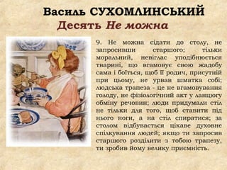 Василь СУХОМЛИНСЬКИЙ
Десять Не можна
9. Не можна сідати до столу, не
запросивши старшого; тільки
моральний, невіглас уподібнюється
тварині, що вгамовує свою жадобу
сама і боїться, щоб її родич, присутній
при цьому, не урвав шматка собі;
людська трапеза - це не вгамовування
голоду, не фізіологічний акт у ланцюгу
обміну речовин; люди придумали стіл
не тільки для того, щоб ставити під
нього ноги, а на стіл спиратися; за
столом відбувається цікаве духовне
спілкування людей; якщо ти запросив
старшого розділити з тобою трапезу,
ти зробив йому велику приємність.
 
