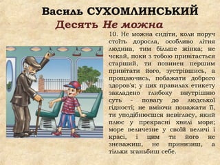 Василь СУХОМЛИНСЬКИЙ
Десять Не можна
10. Не можна сидіти, коли поруч
стоїть доросла, особливо літня
людина, тим більше жінка; не
чекай, поки з тобою привітається
старший, ти повинен першим
привітати його, зустрівшись, а
прощаючись, побажати доброго
здоров'я; у цих правилах етикету
закладено глибоку внутрішню
суть - повагу до людської
гідності; не вміючи поважати її,
ти уподібнюєшся невігласу, який
плює у прекрасні хвилі моря;
море величезне у своїй величі і
красі, і цим ти його не
зневажиш, не принизиш, а
тільки зганьбиш себе.
 