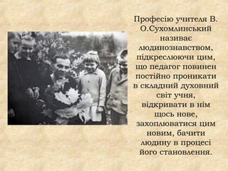 Професію учителя В.
О.Сухомлинський
називає
людинознавством,
підкреслюючи цим,
що педагог повинен
постійно проникати
в складний духовний
світ учня,
відкривати в нім
щось нове,
захоплюватися цим
новим, бачити
людину в процесі
його становлення.
 