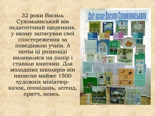 32 роки Василь
Сухомлинський вів
педагогічний щоденник,
у якому записував свої
спостереження за
поведінкою учнів. А
потім ці розповіді
виливалися на папір і
ставали книгами. Для
молодших школярів він
написав майже 1500
художніх мініатюр-
казок, оповідань, легенд,
притч, новел. 
 