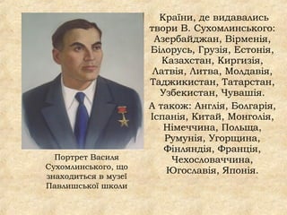 Країни, де видавались
твори В. Сухомлинського:
Азербайджан, Вірменія,
Білорусь, Грузія, Естонія,
Казахстан, Киргизія,
Латвія, Литва, Молдавія,
Таджикистан, Татарстан,
Узбекистан, Чувашія.
А також: Англія, Болгарія,
Іспанія, Китай, Монголія,
Німеччина, Польща,
Румунія, Угорщина,
Фінляндія, Франція,
Чехословаччина,
Югославія, Японія.
Портрет Василя
Сухомлинського, що
знаходиться в музеї
Павлишської школи
 