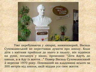 Уже перебуваючи у лікарні, важкохворий, Василь
Сухомлинський не переставав думати про школу. Коли
діти з квітами прийшли до нього в палату, він підвівся
на руки, поглянув у вікно, промовив: “Діти йдуть до
школи, а я йду із життя…” Помер Василь Сухомлинський
2 вересня 1970 року. Похований на кладовищі всього за
300 метрів від школи, якій віддав усе своє життя.
 
