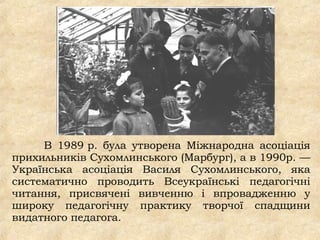 В 1989 р. була утворена Міжнародна асоціація
прихильників Сухомлинського (Марбург), а в 1990р. —
Українська асоціація Василя Сухомлинського, яка
систематично проводить Всеукраїнські педагогічні
читання, присвячені вивченню і впровадженню у
широку педагогічну практику творчої спадщини
видатного педагога.
 