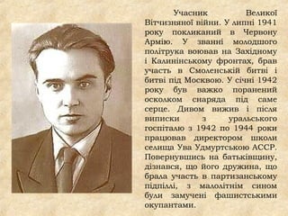 Учасник Великої
Вітчизняної війни. У липні 1941
року покликаний в Червону
Армію. У званні молодшого
політрука воював на Західному
і Калинінському фронтах, брав
участь в Смоленській битві і
битві під Москвою. У січні 1942
року був важко поранений
осколком снаряда під саме
серце. Дивом вижив і після
виписки з уральського
госпіталю з 1942 по 1944 роки
працював директором школи
селища Ува Удмуртською АССР.
Повернувшись на батьківщину,
дізнався, що його дружина, що
брала участь в партизанському
підпіллі, з малолітнім сином
були замучені фашистськими
окупантами.
 