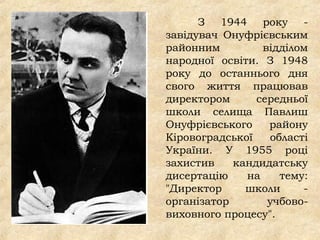 З 1944 року -
завідувач Онуфрієвським
районним відділом
народної освіти. З 1948
року до останнього дня
свого життя працював
директором середньої
школи селища Павлиш
Онуфрієвського району
Кіровоградської області
України. У 1955 році
захистив кандидатську
дисертацію на тему:
"Директор школи -
організатор учбово-
виховного процесу".
 