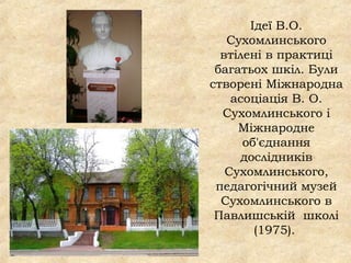 Ідеї В.О.
Сухомлинського
втілені в практиці
багатьох шкіл. Були
створені Міжнародна
асоціація В. О.
Сухомлинського і
Міжнародне
об'єднання
дослідників
Сухомлинського,
педагогічний музей
Сухомлинського в
Павлишській школі
(1975).
 