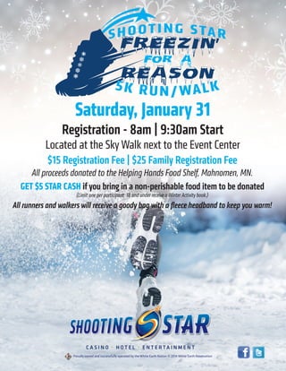 Saturday, January 31
Registration - 8am | 9:30am Start
Located at the Sky Walk next to the Event Center
$15 Registration Fee | $25 Family Registration Fee
All proceeds donated to the Helping Hands Food Shelf, Mahnomen, MN.
GET $5 STAR CASH if you bring in a non-perishable food item to be donated
(Limit one per participant. 18 and under receive a Winter Activity book.)
All runners and walkers will receive a goody bag with a ﬂeece headband to keep you warm!
 