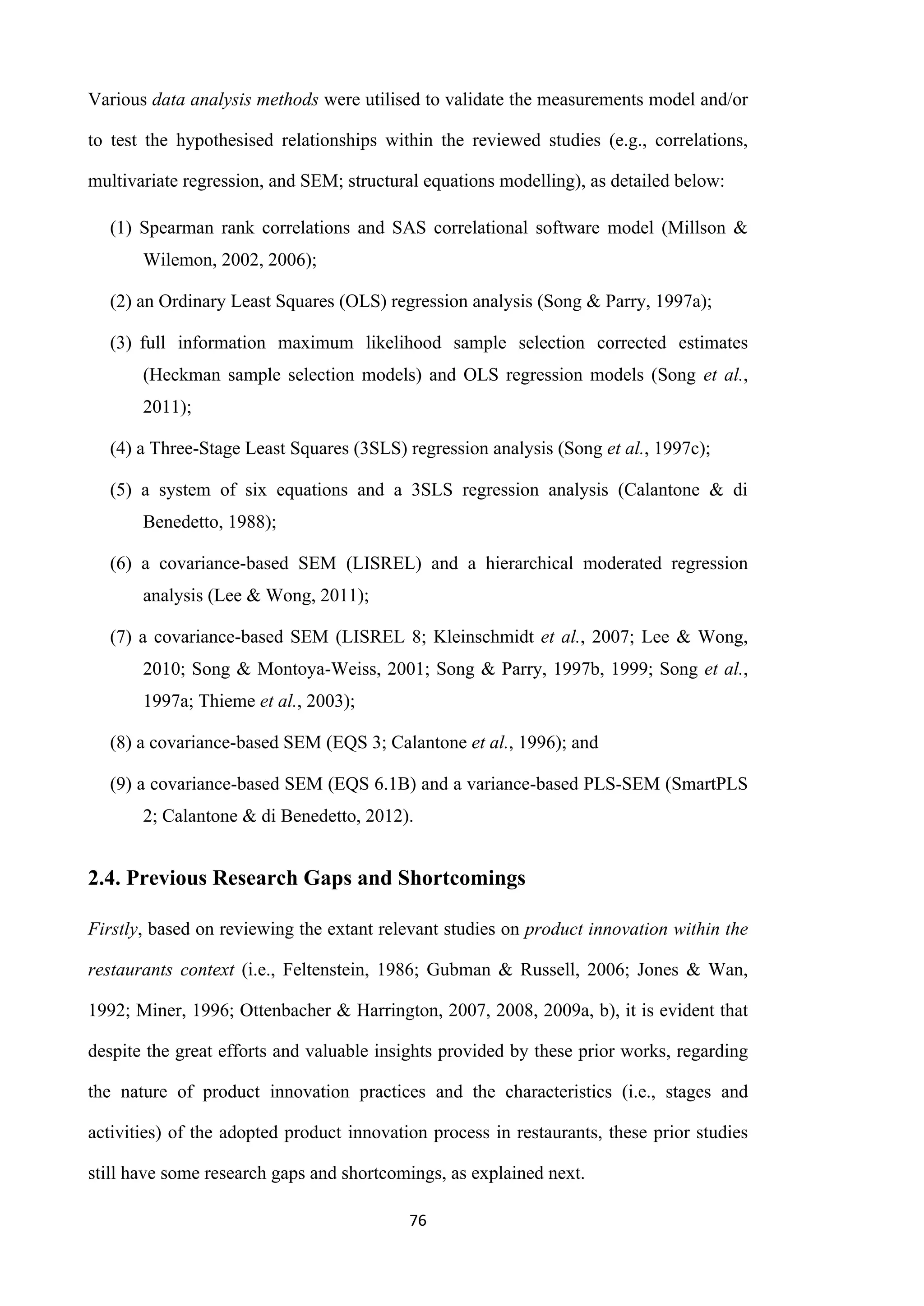 76
Various data analysis methods were utilised to validate the measurements model and/or
to test the hypothesised relationships within the reviewed studies (e.g., correlations,
multivariate regression, and SEM; structural equations modelling), as detailed below:
(1) Spearman rank correlations and SAS correlational software model (Millson &
Wilemon, 2002, 2006);
(2) an Ordinary Least Squares (OLS) regression analysis (Song & Parry, 1997a);
(3) full information maximum likelihood sample selection corrected estimates
(Heckman sample selection models) and OLS regression models (Song et al.,
2011);
(4) a Three-Stage Least Squares (3SLS) regression analysis (Song et al., 1997c);
(5) a system of six equations and a 3SLS regression analysis (Calantone & di
Benedetto, 1988);
(6) a covariance-based SEM (LISREL) and a hierarchical moderated regression
analysis (Lee & Wong, 2011);
(7) a covariance-based SEM (LISREL 8; Kleinschmidt et al., 2007; Lee & Wong,
2010; Song & Montoya-Weiss, 2001; Song & Parry, 1997b, 1999; Song et al.,
1997a; Thieme et al., 2003);
(8) a covariance-based SEM (EQS 3; Calantone et al., 1996); and
(9) a covariance-based SEM (EQS 6.1B) and a variance-based PLS-SEM (SmartPLS
2; Calantone & di Benedetto, 2012).
2.4. Previous Research Gaps and Shortcomings
Firstly, based on reviewing the extant relevant studies on product innovation within the
restaurants context (i.e., Feltenstein, 1986; Gubman & Russell, 2006; Jones & Wan,
1992; Miner, 1996; Ottenbacher & Harrington, 2007, 2008, 2009a, b), it is evident that
despite the great efforts and valuable insights provided by these prior works, regarding
the nature of product innovation practices and the characteristics (i.e., stages and
activities) of the adopted product innovation process in restaurants, these prior studies
still have some research gaps and shortcomings, as explained next.
 