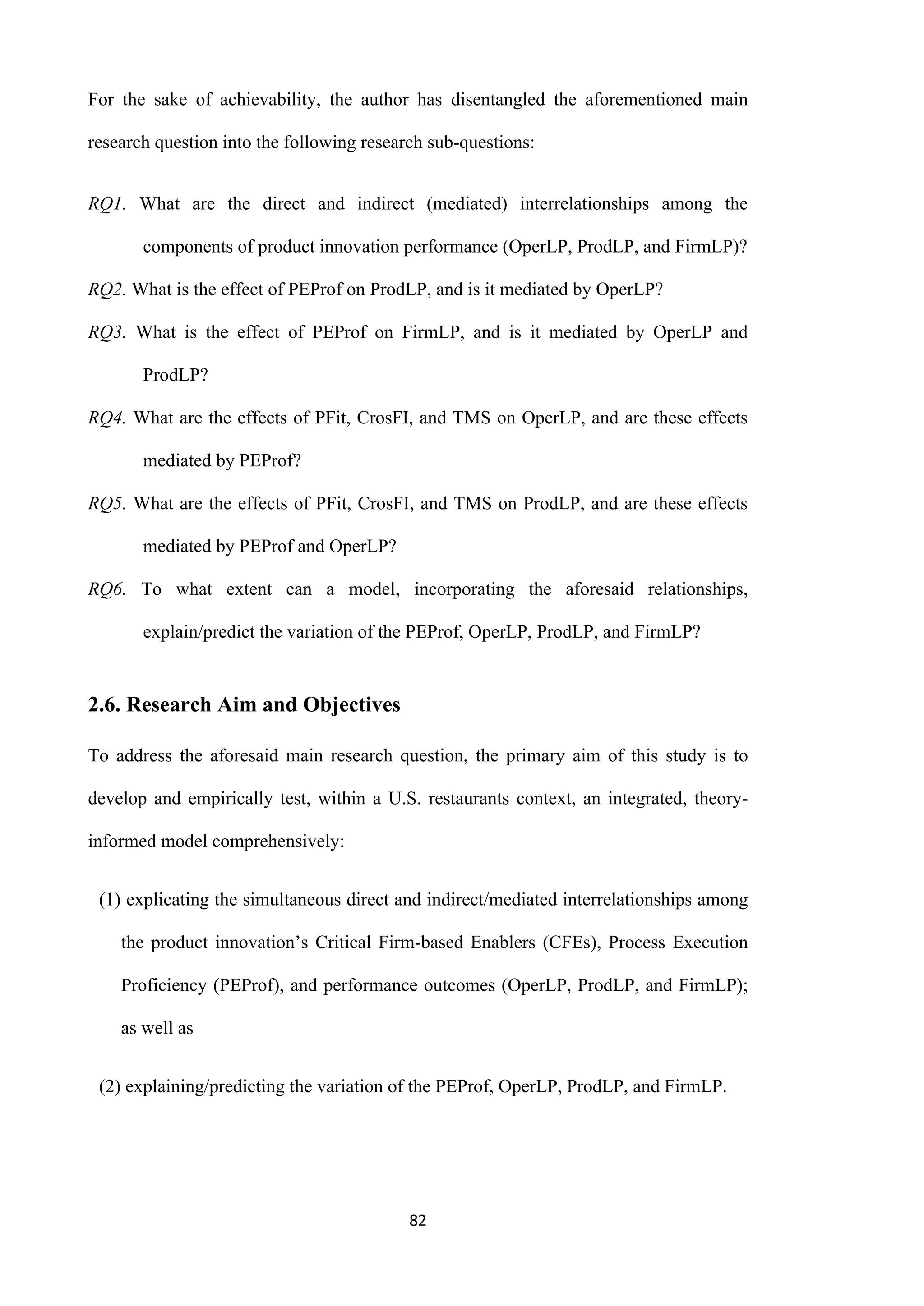 82
For the sake of achievability, the author has disentangled the aforementioned main
research question into the following research sub-questions:
RQ1. What are the direct and indirect (mediated) interrelationships among the
components of product innovation performance (OperLP, ProdLP, and FirmLP)?
RQ2. What is the effect of PEProf on ProdLP, and is it mediated by OperLP?
RQ3. What is the effect of PEProf on FirmLP, and is it mediated by OperLP and
ProdLP?
RQ4. What are the effects of PFit, CrosFI, and TMS on OperLP, and are these effects
mediated by PEProf?
RQ5. What are the effects of PFit, CrosFI, and TMS on ProdLP, and are these effects
mediated by PEProf and OperLP?
RQ6. To what extent can a model, incorporating the aforesaid relationships,
explain/predict the variation of the PEProf, OperLP, ProdLP, and FirmLP?
2.6. Research Aim and Objectives
To address the aforesaid main research question, the primary aim of this study is to
develop and empirically test, within a U.S. restaurants context, an integrated, theory-
informed model comprehensively:
(1) explicating the simultaneous direct and indirect/mediated interrelationships among
the product innovation’s Critical Firm-based Enablers (CFEs), Process Execution
Proficiency (PEProf), and performance outcomes (OperLP, ProdLP, and FirmLP);
as well as
(2) explaining/predicting the variation of the PEProf, OperLP, ProdLP, and FirmLP.
 