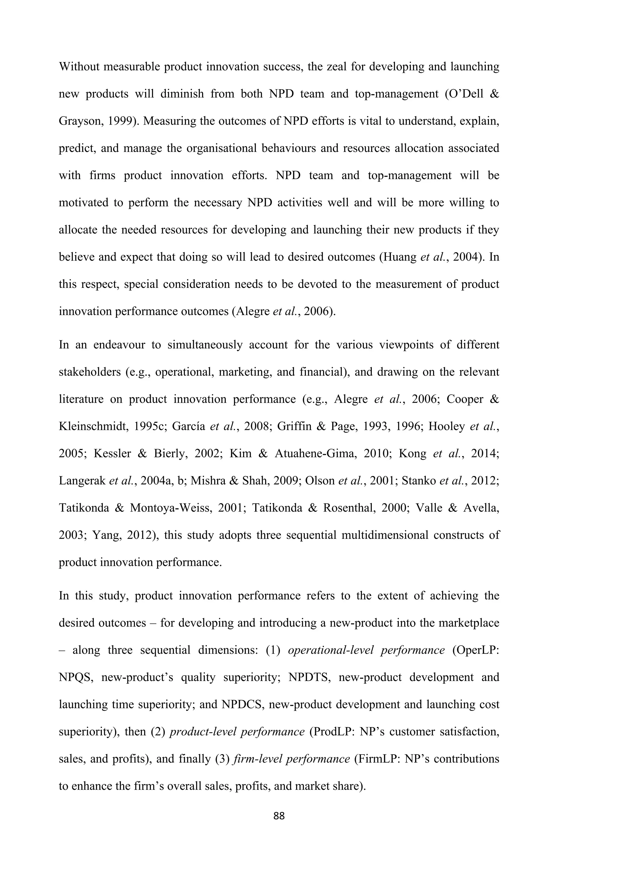 88
Without measurable product innovation success, the zeal for developing and launching
new products will diminish from both NPD team and top-management (O’Dell &
Grayson, 1999). Measuring the outcomes of NPD efforts is vital to understand, explain,
predict, and manage the organisational behaviours and resources allocation associated
with firms product innovation efforts. NPD team and top-management will be
motivated to perform the necessary NPD activities well and will be more willing to
allocate the needed resources for developing and launching their new products if they
believe and expect that doing so will lead to desired outcomes (Huang et al., 2004). In
this respect, special consideration needs to be devoted to the measurement of product
innovation performance outcomes (Alegre et al., 2006).
In an endeavour to simultaneously account for the various viewpoints of different
stakeholders (e.g., operational, marketing, and financial), and drawing on the relevant
literature on product innovation performance (e.g., Alegre et al., 2006; Cooper &
Kleinschmidt, 1995c; García et al., 2008; Griffin & Page, 1993, 1996; Hooley et al.,
2005; Kessler & Bierly, 2002; Kim & Atuahene-Gima, 2010; Kong et al., 2014;
Langerak et al., 2004a, b; Mishra & Shah, 2009; Olson et al., 2001; Stanko et al., 2012;
Tatikonda & Montoya-Weiss, 2001; Tatikonda & Rosenthal, 2000; Valle & Avella,
2003; Yang, 2012), this study adopts three sequential multidimensional constructs of
product innovation performance.
In this study, product innovation performance refers to the extent of achieving the
desired outcomes – for developing and introducing a new-product into the marketplace
– along three sequential dimensions: (1) operational-level performance (OperLP:
NPQS, new-product’s quality superiority; NPDTS, new-product development and
launching time superiority; and NPDCS, new-product development and launching cost
superiority), then (2) product-level performance (ProdLP: NP’s customer satisfaction,
sales, and profits), and finally (3) firm-level performance (FirmLP: NP’s contributions
to enhance the firm’s overall sales, profits, and market share).
 