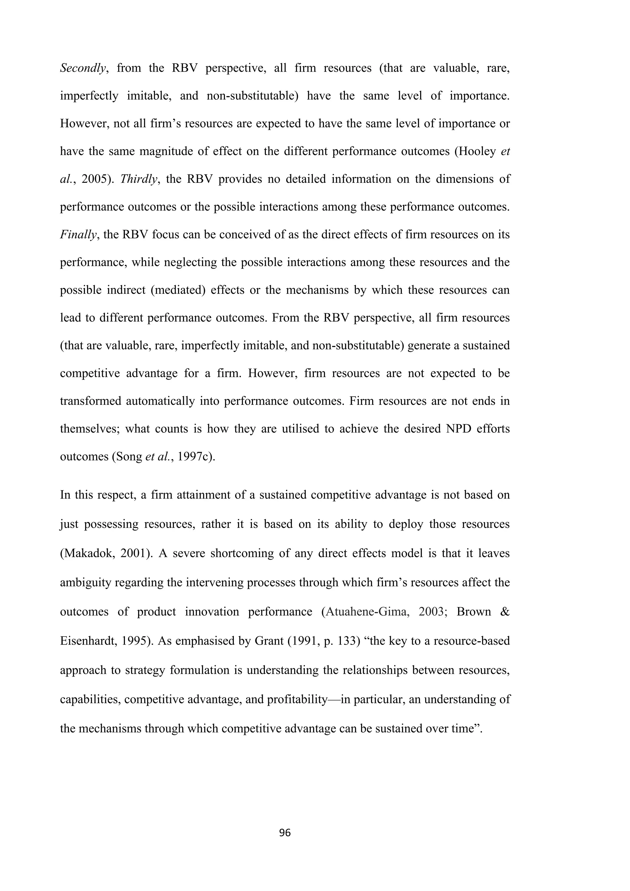 96
Secondly, from the RBV perspective, all firm resources (that are valuable, rare,
imperfectly imitable, and non-substitutable) have the same level of importance.
However, not all firm’s resources are expected to have the same level of importance or
have the same magnitude of effect on the different performance outcomes (Hooley et
al., 2005). Thirdly, the RBV provides no detailed information on the dimensions of
performance outcomes or the possible interactions among these performance outcomes.
Finally, the RBV focus can be conceived of as the direct effects of firm resources on its
performance, while neglecting the possible interactions among these resources and the
possible indirect (mediated) effects or the mechanisms by which these resources can
lead to different performance outcomes. From the RBV perspective, all firm resources
(that are valuable, rare, imperfectly imitable, and non-substitutable) generate a sustained
competitive advantage for a firm. However, firm resources are not expected to be
transformed automatically into performance outcomes. Firm resources are not ends in
themselves; what counts is how they are utilised to achieve the desired NPD efforts
outcomes (Song et al., 1997c).
In this respect, a firm attainment of a sustained competitive advantage is not based on
just possessing resources, rather it is based on its ability to deploy those resources
(Makadok, 2001). A severe shortcoming of any direct effects model is that it leaves
ambiguity regarding the intervening processes through which firm’s resources affect the
outcomes of product innovation performance (Atuahene-Gima, 2003; Brown &
Eisenhardt, 1995). As emphasised by Grant (1991, p. 133) “the key to a resource-based
approach to strategy formulation is understanding the relationships between resources,
capabilities, competitive advantage, and profitability—in particular, an understanding of
the mechanisms through which competitive advantage can be sustained over time”.
 