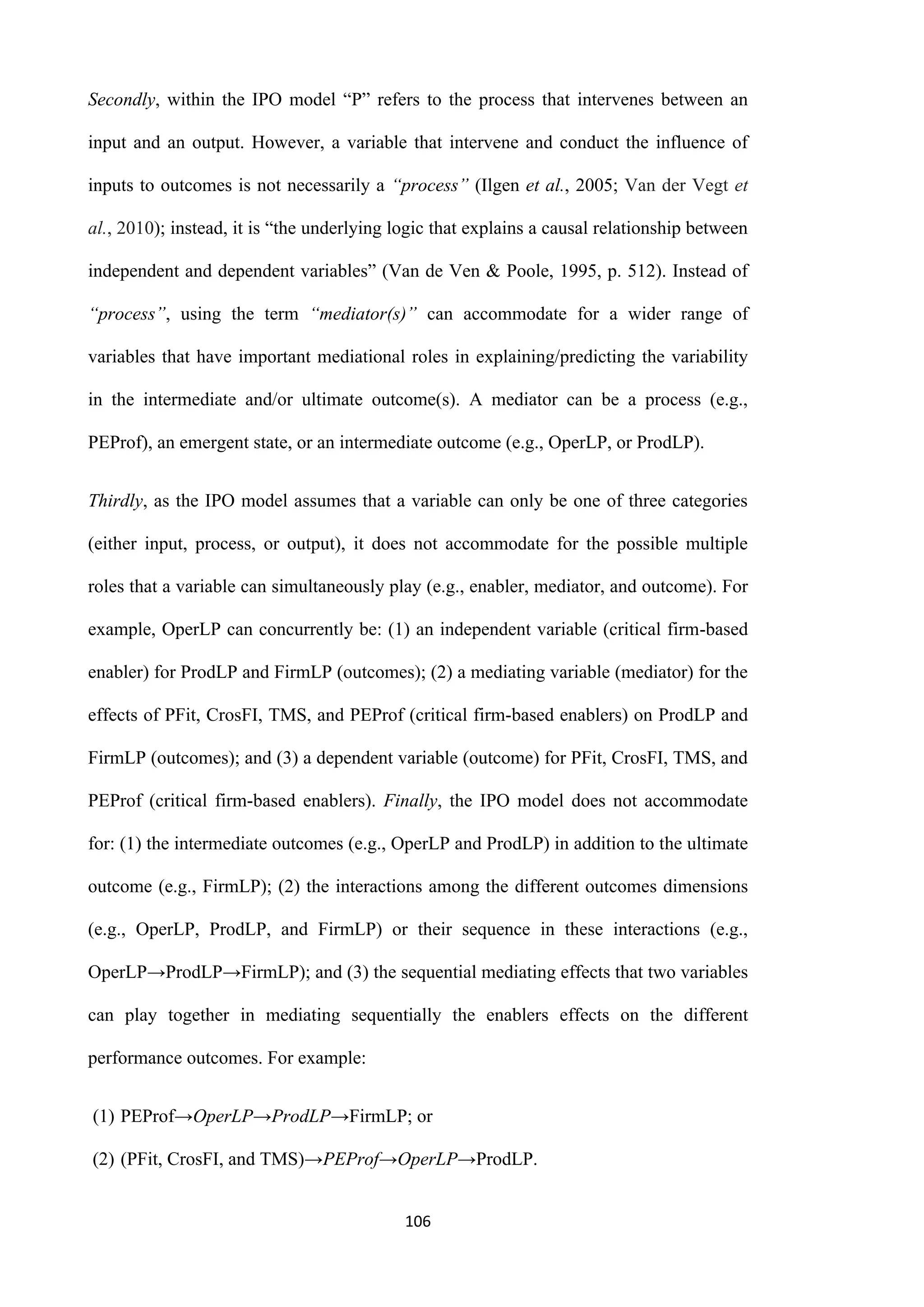 106
Secondly, within the IPO model “P” refers to the process that intervenes between an
input and an output. However, a variable that intervene and conduct the influence of
inputs to outcomes is not necessarily a “process” (Ilgen et al., 2005; Van der Vegt et
al., 2010); instead, it is “the underlying logic that explains a causal relationship between
independent and dependent variables” (Van de Ven & Poole, 1995, p. 512). Instead of
“process”, using the term “mediator(s)” can accommodate for a wider range of
variables that have important mediational roles in explaining/predicting the variability
in the intermediate and/or ultimate outcome(s). A mediator can be a process (e.g.,
PEProf), an emergent state, or an intermediate outcome (e.g., OperLP, or ProdLP).
Thirdly, as the IPO model assumes that a variable can only be one of three categories
(either input, process, or output), it does not accommodate for the possible multiple
roles that a variable can simultaneously play (e.g., enabler, mediator, and outcome). For
example, OperLP can concurrently be: (1) an independent variable (critical firm-based
enabler) for ProdLP and FirmLP (outcomes); (2) a mediating variable (mediator) for the
effects of PFit, CrosFI, TMS, and PEProf (critical firm-based enablers) on ProdLP and
FirmLP (outcomes); and (3) a dependent variable (outcome) for PFit, CrosFI, TMS, and
PEProf (critical firm-based enablers). Finally, the IPO model does not accommodate
for: (1) the intermediate outcomes (e.g., OperLP and ProdLP) in addition to the ultimate
outcome (e.g., FirmLP); (2) the interactions among the different outcomes dimensions
(e.g., OperLP, ProdLP, and FirmLP) or their sequence in these interactions (e.g.,
OperLP→ProdLP→FirmLP); and (3) the sequential mediating effects that two variables
can play together in mediating sequentially the enablers effects on the different
performance outcomes. For example:
(1) PEProf→OperLP→ProdLP→FirmLP; or
(2) (PFit, CrosFI, and TMS)→PEProf→OperLP→ProdLP.
 