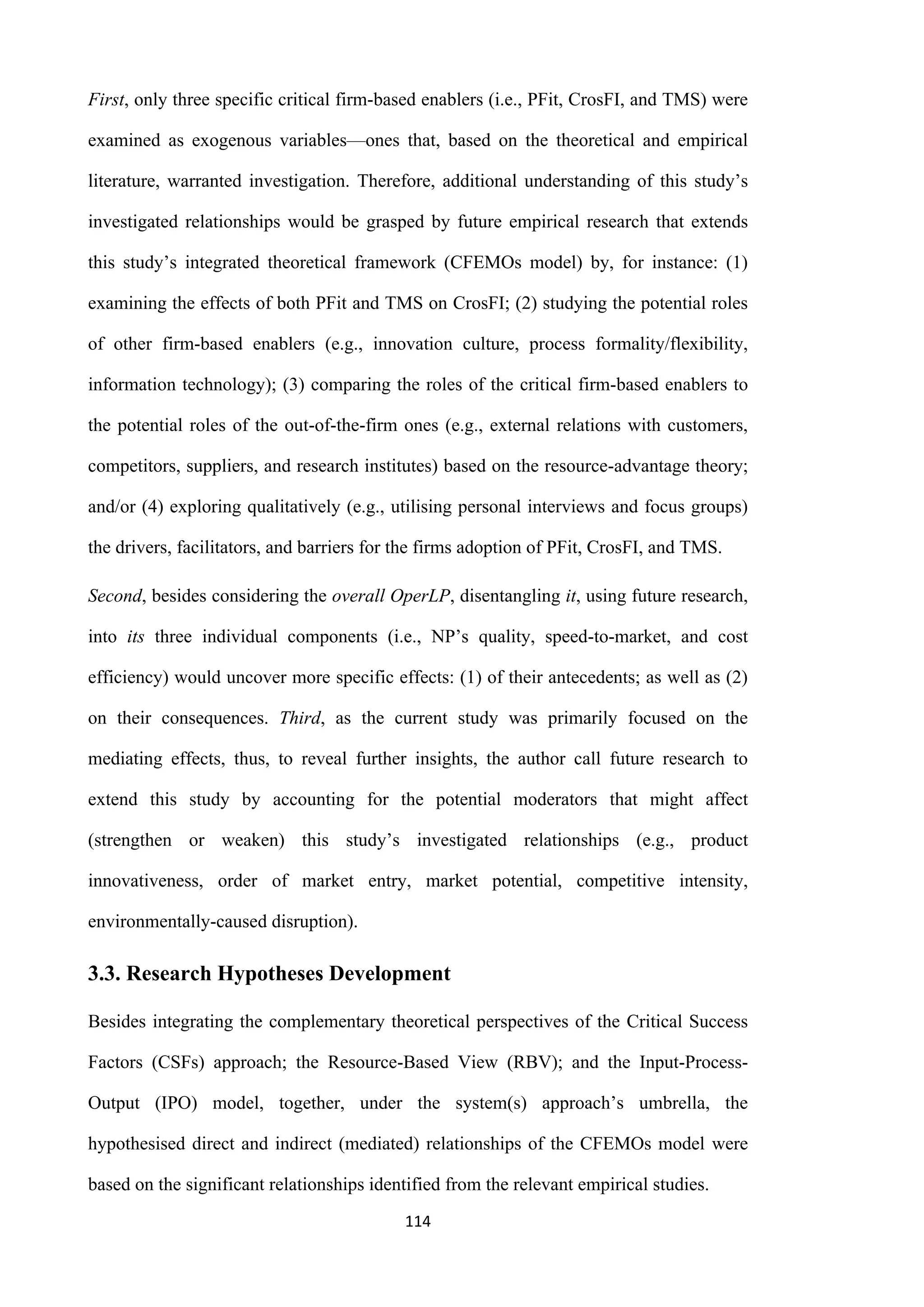 114
First, only three specific critical firm-based enablers (i.e., PFit, CrosFI, and TMS) were
examined as exogenous variables—ones that, based on the theoretical and empirical
literature, warranted investigation. Therefore, additional understanding of this study’s
investigated relationships would be grasped by future empirical research that extends
this study’s integrated theoretical framework (CFEMOs model) by, for instance: (1)
examining the effects of both PFit and TMS on CrosFI; (2) studying the potential roles
of other firm-based enablers (e.g., innovation culture, process formality/flexibility,
information technology); (3) comparing the roles of the critical firm-based enablers to
the potential roles of the out-of-the-firm ones (e.g., external relations with customers,
competitors, suppliers, and research institutes) based on the resource-advantage theory;
and/or (4) exploring qualitatively (e.g., utilising personal interviews and focus groups)
the drivers, facilitators, and barriers for the firms adoption of PFit, CrosFI, and TMS.
Second, besides considering the overall OperLP, disentangling it, using future research,
into its three individual components (i.e., NP’s quality, speed-to-market, and cost
efficiency) would uncover more specific effects: (1) of their antecedents; as well as (2)
on their consequences. Third, as the current study was primarily focused on the
mediating effects, thus, to reveal further insights, the author call future research to
extend this study by accounting for the potential moderators that might affect
(strengthen or weaken) this study’s investigated relationships (e.g., product
innovativeness, order of market entry, market potential, competitive intensity,
environmentally-caused disruption).
3.3. Research Hypotheses Development
Besides integrating the complementary theoretical perspectives of the Critical Success
Factors (CSFs) approach; the Resource-Based View (RBV); and the Input-Process-
Output (IPO) model, together, under the system(s) approach’s umbrella, the
hypothesised direct and indirect (mediated) relationships of the CFEMOs model were
based on the significant relationships identified from the relevant empirical studies.
 