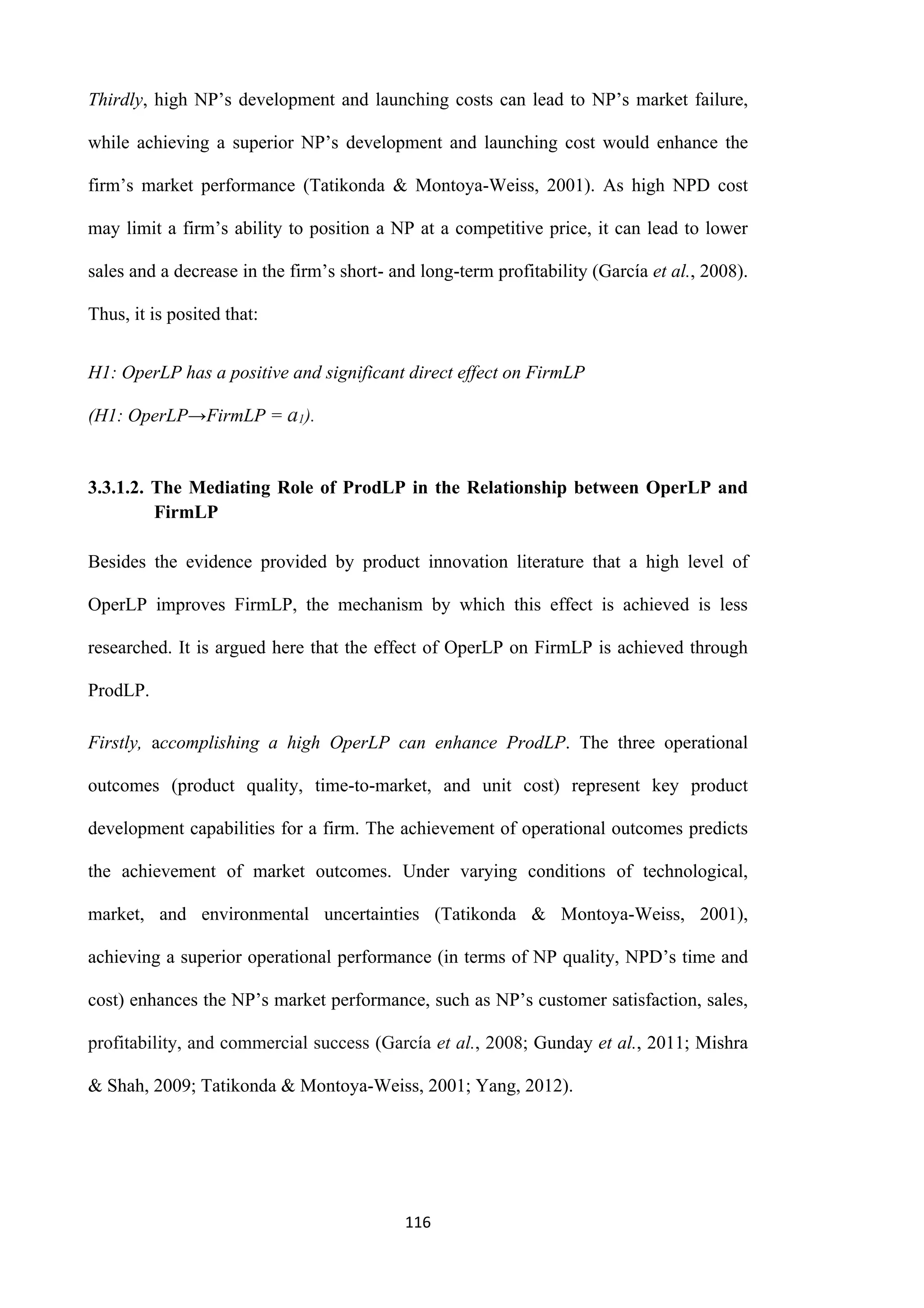 116
Thirdly, high NP’s development and launching costs can lead to NP’s market failure,
while achieving a superior NP’s development and launching cost would enhance the
firm’s market performance (Tatikonda & Montoya-Weiss, 2001). As high NPD cost
may limit a firm’s ability to position a NP at a competitive price, it can lead to lower
sales and a decrease in the firm’s short- and long-term profitability (García et al., 2008).
Thus, it is posited that:
H1: OperLP has a positive and significant direct effect on FirmLP
(H1: OperLP→FirmLP = a1).
3.3.1.2. The Mediating Role of ProdLP in the Relationship between OperLP and
FirmLP
Besides the evidence provided by product innovation literature that a high level of
OperLP improves FirmLP, the mechanism by which this effect is achieved is less
researched. It is argued here that the effect of OperLP on FirmLP is achieved through
ProdLP.
Firstly, accomplishing a high OperLP can enhance ProdLP. The three operational
outcomes (product quality, time-to-market, and unit cost) represent key product
development capabilities for a firm. The achievement of operational outcomes predicts
the achievement of market outcomes. Under varying conditions of technological,
market, and environmental uncertainties (Tatikonda & Montoya-Weiss, 2001),
achieving a superior operational performance (in terms of NP quality, NPD’s time and
cost) enhances the NP’s market performance, such as NP’s customer satisfaction, sales,
profitability, and commercial success (García et al., 2008; Gunday et al., 2011; Mishra
& Shah, 2009; Tatikonda & Montoya-Weiss, 2001; Yang, 2012).
 
