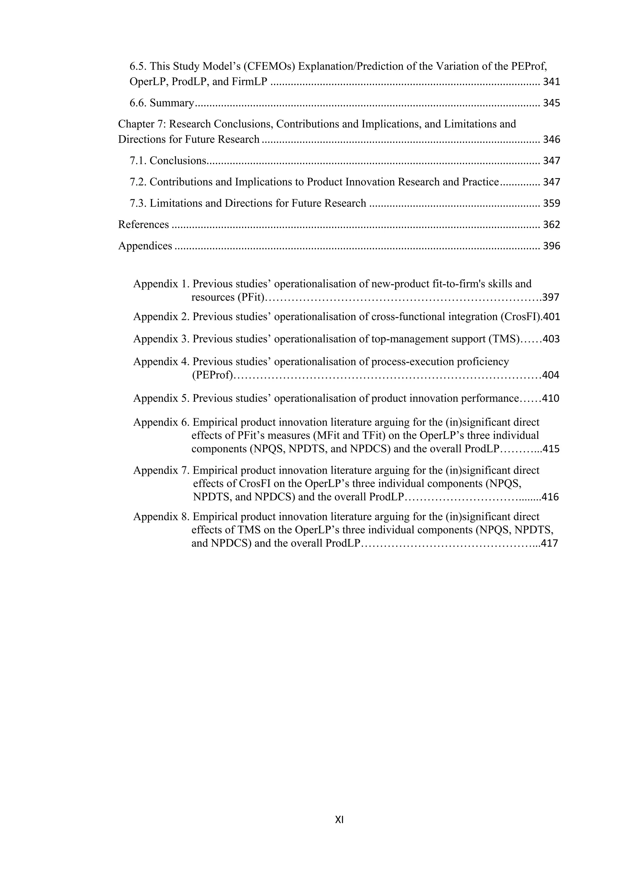 XI
6.5. This Study Model’s (CFEMOs) Explanation/Prediction of the Variation of the PEProf,
OperLP, ProdLP, and FirmLP ............................................................................................. 341
6.6. Summary....................................................................................................................... 345
Chapter 7: Research Conclusions, Contributions and Implications, and Limitations and
Directions for Future Research ................................................................................................ 346
7.1. Conclusions................................................................................................................... 347
7.2. Contributions and Implications to Product Innovation Research and Practice.............. 347
7.3. Limitations and Directions for Future Research ........................................................... 359
References ............................................................................................................................... 362
Appendices .............................................................................................................................. 396
Appendix 1. Previous studies’ operationalisation of new-product fit-to-firm's skills and
resources (PFit)……………………………………………………………….397
Appendix 2. Previous studies’ operationalisation of cross-functional integration (CrosFI).401
Appendix 3. Previous studies’ operationalisation of top-management support (TMS)……403
Appendix 4. Previous studies’ operationalisation of process-execution proficiency
(PEProf)………………………………………………………………………404
Appendix 5. Previous studies’ operationalisation of product innovation performance……410
Appendix 6. Empirical product innovation literature arguing for the (in)significant direct
effects of PFit’s measures (MFit and TFit) on the OperLP’s three individual
components (NPQS, NPDTS, and NPDCS) and the overall ProdLP………...415
Appendix 7. Empirical product innovation literature arguing for the (in)significant direct
effects of CrosFI on the OperLP’s three individual components (NPQS,
NPDTS, and NPDCS) and the overall ProdLP…………………………........416
Appendix 8. Empirical product innovation literature arguing for the (in)significant direct
effects of TMS on the OperLP’s three individual components (NPQS, NPDTS,
and NPDCS) and the overall ProdLP………………………………………...417
 