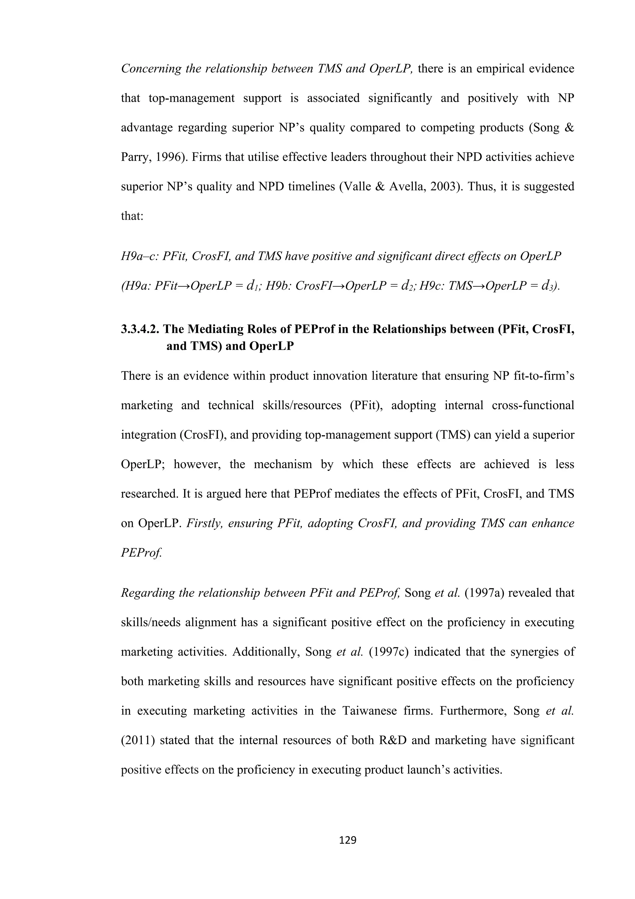 129
Concerning the relationship between TMS and OperLP, there is an empirical evidence
that top-management support is associated significantly and positively with NP
advantage regarding superior NP’s quality compared to competing products (Song &
Parry, 1996). Firms that utilise effective leaders throughout their NPD activities achieve
superior NP’s quality and NPD timelines (Valle & Avella, 2003). Thus, it is suggested
that:
H9a–c: PFit, CrosFI, and TMS have positive and significant direct effects on OperLP
(H9a: PFit→OperLP = d1; H9b: CrosFI→OperLP = d2; H9c: TMS→OperLP = d3).
3.3.4.2. The Mediating Roles of PEProf in the Relationships between (PFit, CrosFI,
and TMS) and OperLP
There is an evidence within product innovation literature that ensuring NP fit-to-firm’s
marketing and technical skills/resources (PFit), adopting internal cross-functional
integration (CrosFI), and providing top-management support (TMS) can yield a superior
OperLP; however, the mechanism by which these effects are achieved is less
researched. It is argued here that PEProf mediates the effects of PFit, CrosFI, and TMS
on OperLP. Firstly, ensuring PFit, adopting CrosFI, and providing TMS can enhance
PEProf.
Regarding the relationship between PFit and PEProf, Song et al. (1997a) revealed that
skills/needs alignment has a significant positive effect on the proficiency in executing
marketing activities. Additionally, Song et al. (1997c) indicated that the synergies of
both marketing skills and resources have significant positive effects on the proficiency
in executing marketing activities in the Taiwanese firms. Furthermore, Song et al.
(2011) stated that the internal resources of both R&D and marketing have significant
positive effects on the proficiency in executing product launch’s activities.
 