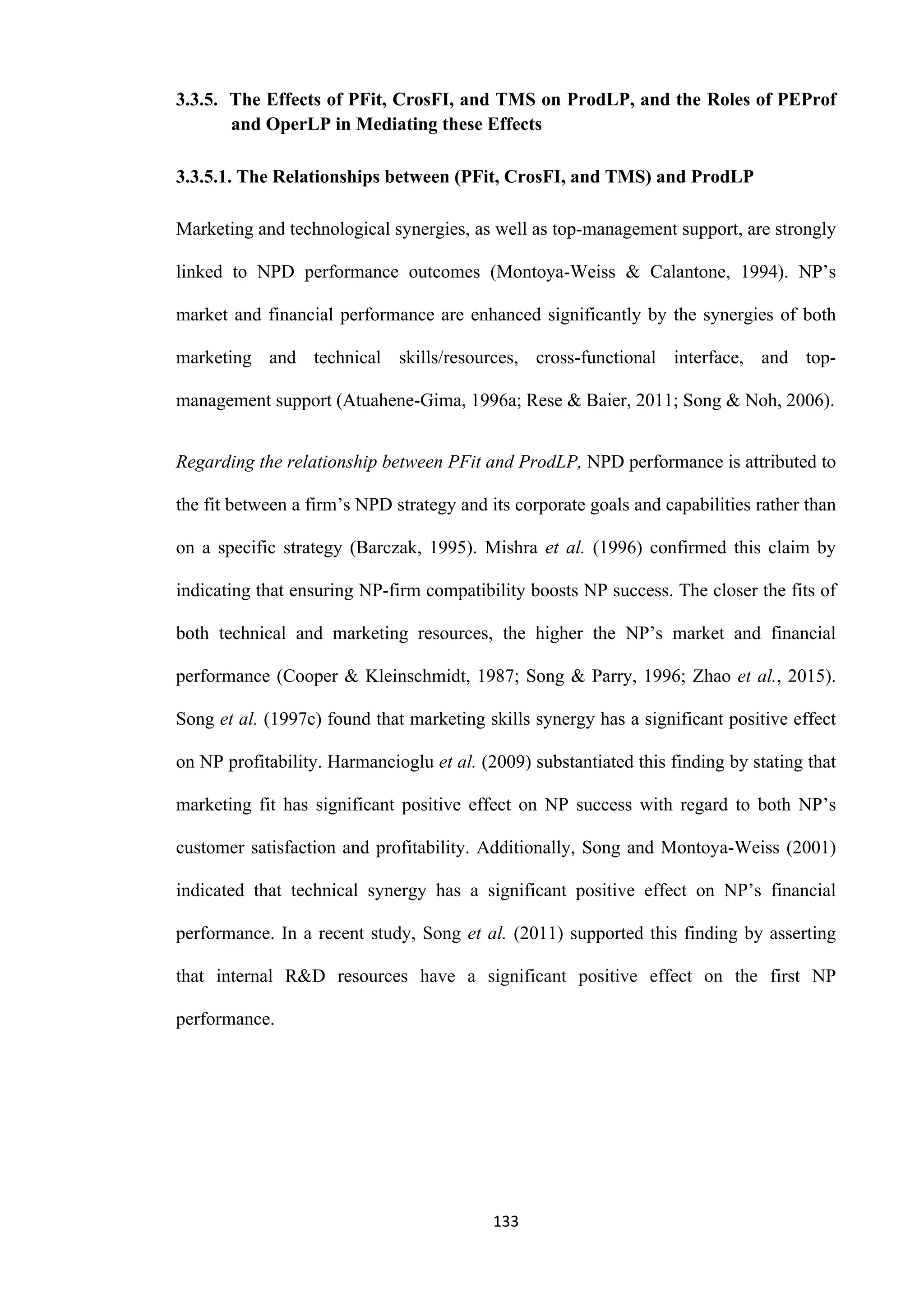 133
3.3.5. The Effects of PFit, CrosFI, and TMS on ProdLP, and the Roles of PEProf
and OperLP in Mediating these Effects
3.3.5.1. The Relationships between (PFit, CrosFI, and TMS) and ProdLP
Marketing and technological synergies, as well as top-management support, are strongly
linked to NPD performance outcomes (Montoya-Weiss & Calantone, 1994). NP’s
market and financial performance are enhanced significantly by the synergies of both
marketing and technical skills/resources, cross-functional interface, and top-
management support (Atuahene-Gima, 1996a; Rese & Baier, 2011; Song & Noh, 2006).
Regarding the relationship between PFit and ProdLP, NPD performance is attributed to
the fit between a firm’s NPD strategy and its corporate goals and capabilities rather than
on a specific strategy (Barczak, 1995). Mishra et al. (1996) confirmed this claim by
indicating that ensuring NP-firm compatibility boosts NP success. The closer the fits of
both technical and marketing resources, the higher the NP’s market and financial
performance (Cooper & Kleinschmidt, 1987; Song & Parry, 1996; Zhao et al., 2015).
Song et al. (1997c) found that marketing skills synergy has a significant positive effect
on NP profitability. Harmancioglu et al. (2009) substantiated this finding by stating that
marketing fit has significant positive effect on NP success with regard to both NP’s
customer satisfaction and profitability. Additionally, Song and Montoya-Weiss (2001)
indicated that technical synergy has a significant positive effect on NP’s financial
performance. In a recent study, Song et al. (2011) supported this finding by asserting
that internal R&D resources have a significant positive effect on the first NP
performance.
 