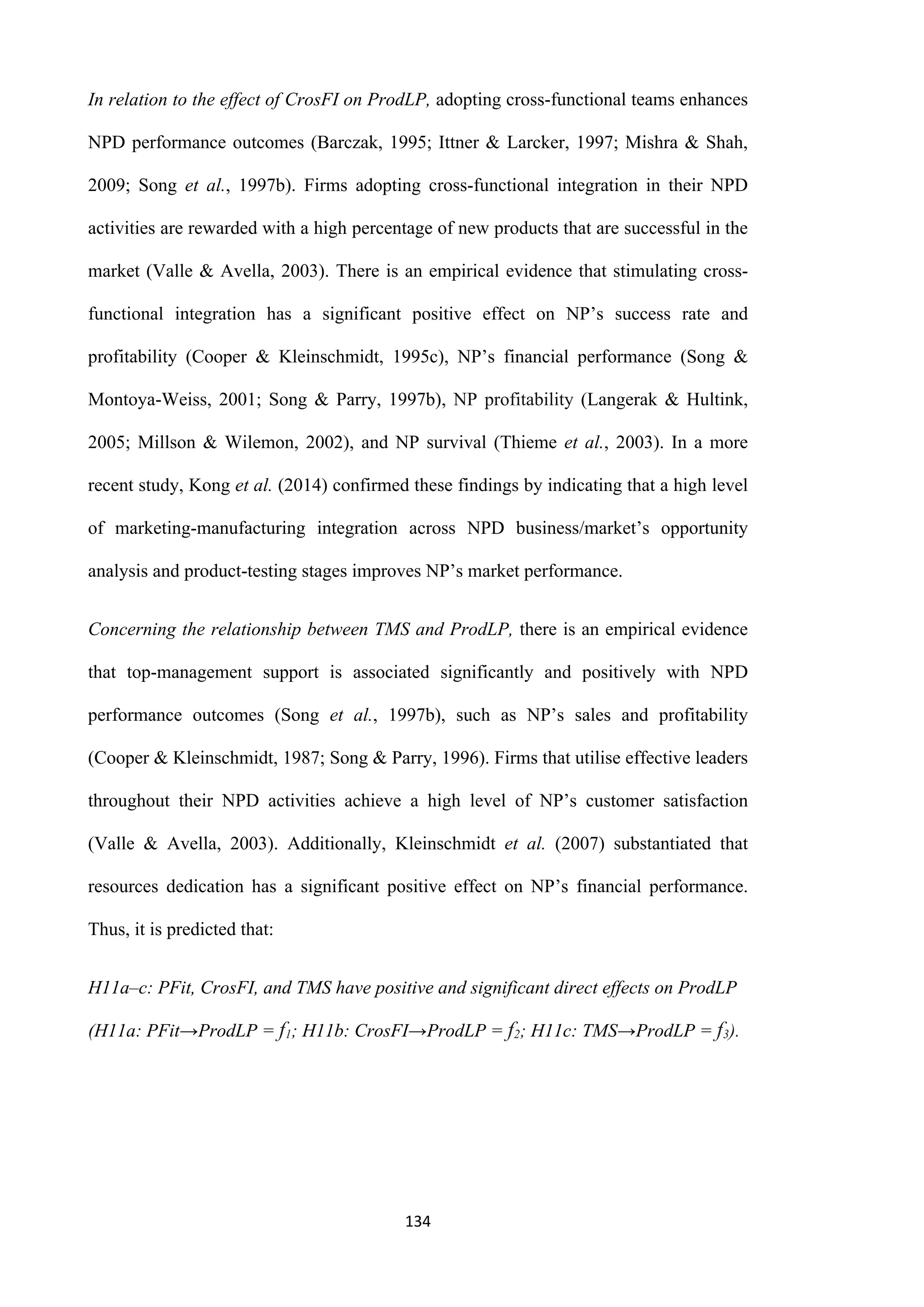 134
In relation to the effect of CrosFI on ProdLP, adopting cross-functional teams enhances
NPD performance outcomes (Barczak, 1995; Ittner & Larcker, 1997; Mishra & Shah,
2009; Song et al., 1997b). Firms adopting cross-functional integration in their NPD
activities are rewarded with a high percentage of new products that are successful in the
market (Valle & Avella, 2003). There is an empirical evidence that stimulating cross-
functional integration has a significant positive effect on NP’s success rate and
profitability (Cooper & Kleinschmidt, 1995c), NP’s financial performance (Song &
Montoya-Weiss, 2001; Song & Parry, 1997b), NP profitability (Langerak & Hultink,
2005; Millson & Wilemon, 2002), and NP survival (Thieme et al., 2003). In a more
recent study, Kong et al. (2014) confirmed these findings by indicating that a high level
of marketing-manufacturing integration across NPD business/market’s opportunity
analysis and product-testing stages improves NP’s market performance.
Concerning the relationship between TMS and ProdLP, there is an empirical evidence
that top-management support is associated significantly and positively with NPD
performance outcomes (Song et al., 1997b), such as NP’s sales and profitability
(Cooper & Kleinschmidt, 1987; Song & Parry, 1996). Firms that utilise effective leaders
throughout their NPD activities achieve a high level of NP’s customer satisfaction
(Valle & Avella, 2003). Additionally, Kleinschmidt et al. (2007) substantiated that
resources dedication has a significant positive effect on NP’s financial performance.
Thus, it is predicted that:
H11a–c: PFit, CrosFI, and TMS have positive and significant direct effects on ProdLP
(H11a: PFit→ProdLP = f1; H11b: CrosFI→ProdLP = f2; H11c: TMS→ProdLP = f3).
 