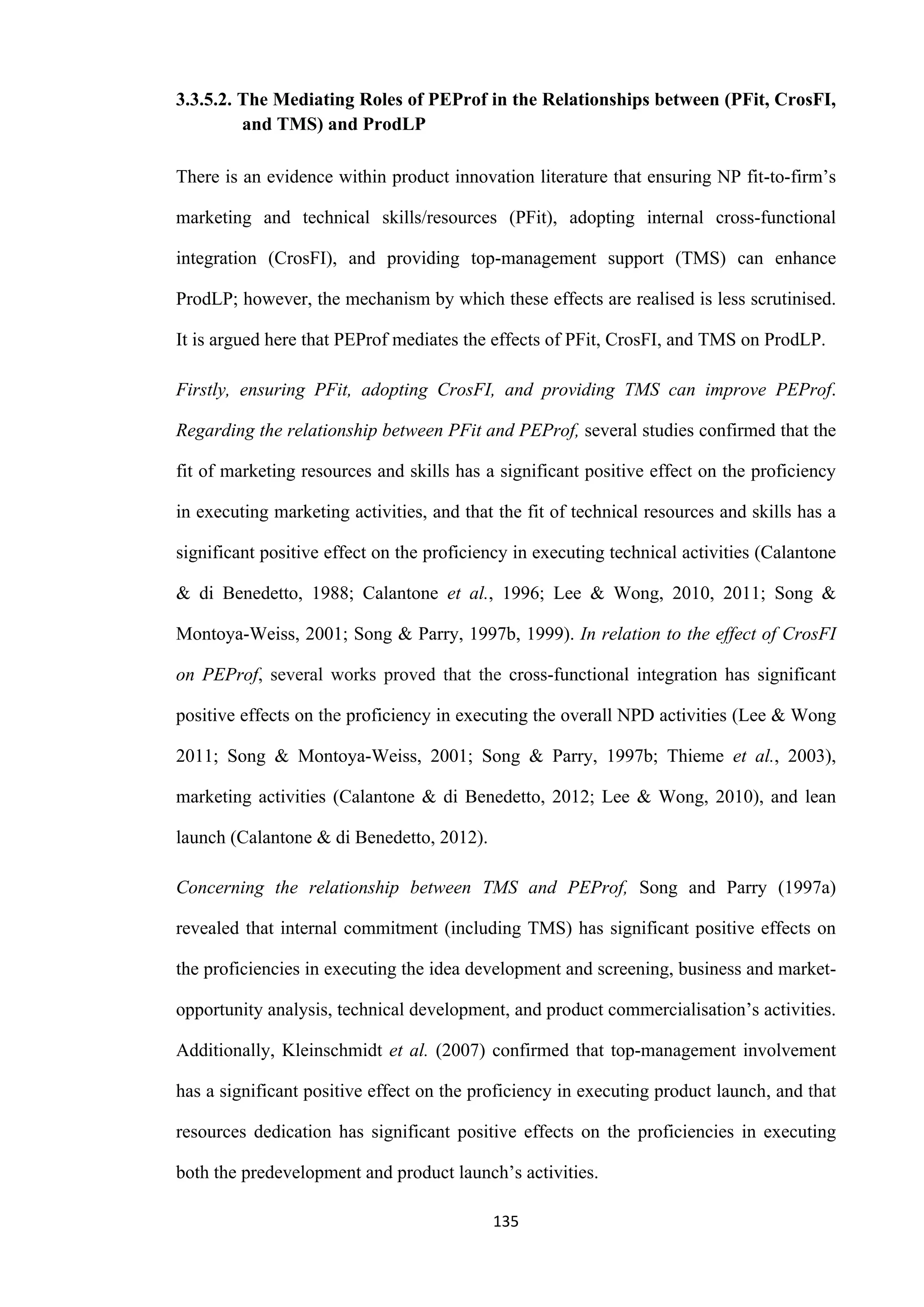 135
3.3.5.2. The Mediating Roles of PEProf in the Relationships between (PFit, CrosFI,
and TMS) and ProdLP
There is an evidence within product innovation literature that ensuring NP fit-to-firm’s
marketing and technical skills/resources (PFit), adopting internal cross-functional
integration (CrosFI), and providing top-management support (TMS) can enhance
ProdLP; however, the mechanism by which these effects are realised is less scrutinised.
It is argued here that PEProf mediates the effects of PFit, CrosFI, and TMS on ProdLP.
Firstly, ensuring PFit, adopting CrosFI, and providing TMS can improve PEProf.
Regarding the relationship between PFit and PEProf, several studies confirmed that the
fit of marketing resources and skills has a significant positive effect on the proficiency
in executing marketing activities, and that the fit of technical resources and skills has a
significant positive effect on the proficiency in executing technical activities (Calantone
& di Benedetto, 1988; Calantone et al., 1996; Lee & Wong, 2010, 2011; Song &
Montoya-Weiss, 2001; Song & Parry, 1997b, 1999). In relation to the effect of CrosFI
on PEProf, several works proved that the cross-functional integration has significant
positive effects on the proficiency in executing the overall NPD activities (Lee & Wong
2011; Song & Montoya-Weiss, 2001; Song & Parry, 1997b; Thieme et al., 2003),
marketing activities (Calantone & di Benedetto, 2012; Lee & Wong, 2010), and lean
launch (Calantone & di Benedetto, 2012).
Concerning the relationship between TMS and PEProf, Song and Parry (1997a)
revealed that internal commitment (including TMS) has significant positive effects on
the proficiencies in executing the idea development and screening, business and market-
opportunity analysis, technical development, and product commercialisation’s activities.
Additionally, Kleinschmidt et al. (2007) confirmed that top-management involvement
has a significant positive effect on the proficiency in executing product launch, and that
resources dedication has significant positive effects on the proficiencies in executing
both the predevelopment and product launch’s activities.
 