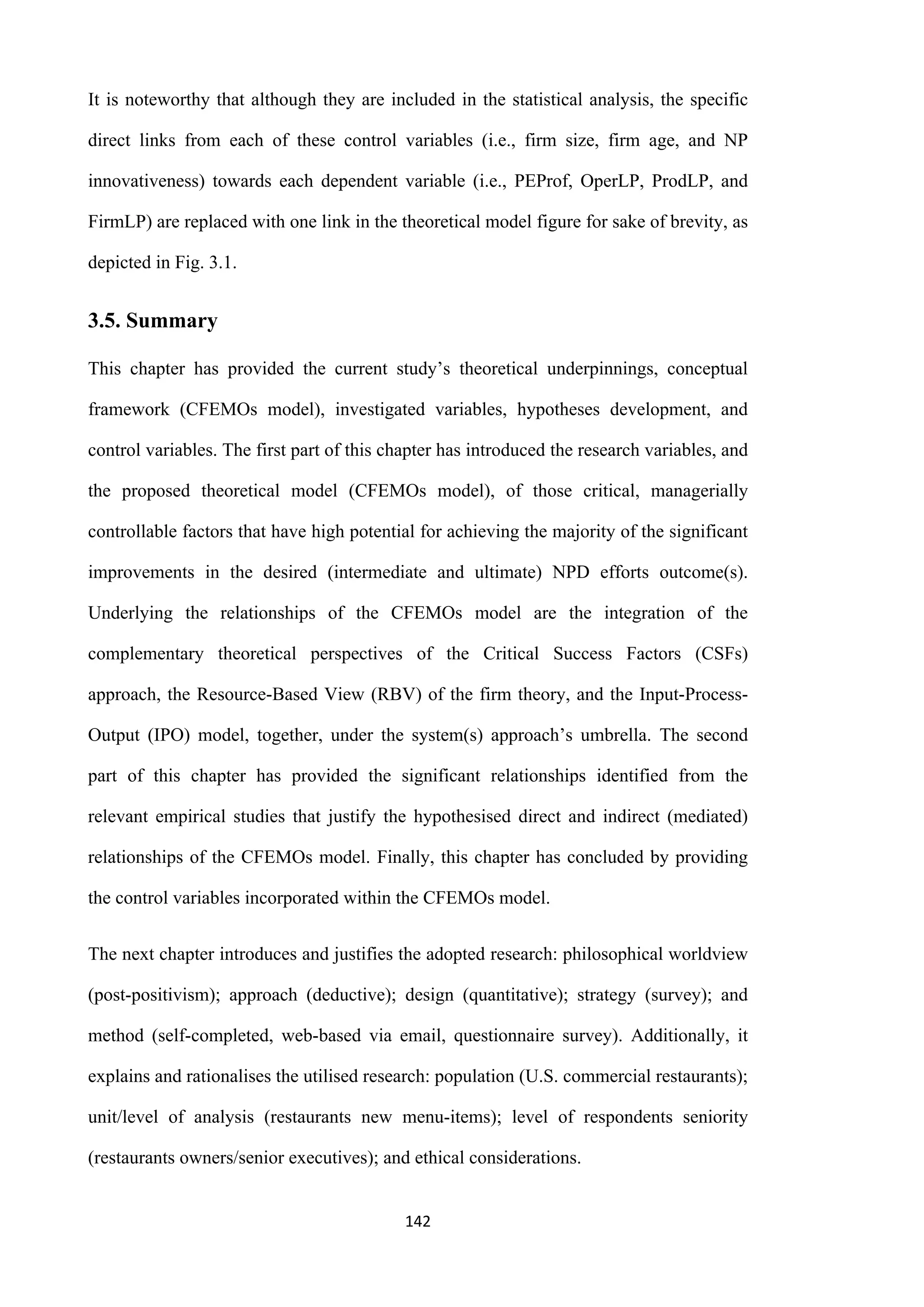 142
It is noteworthy that although they are included in the statistical analysis, the specific
direct links from each of these control variables (i.e., firm size, firm age, and NP
innovativeness) towards each dependent variable (i.e., PEProf, OperLP, ProdLP, and
FirmLP) are replaced with one link in the theoretical model figure for sake of brevity, as
depicted in Fig. 3.1.
3.5. Summary
This chapter has provided the current study’s theoretical underpinnings, conceptual
framework (CFEMOs model), investigated variables, hypotheses development, and
control variables. The first part of this chapter has introduced the research variables, and
the proposed theoretical model (CFEMOs model), of those critical, managerially
controllable factors that have high potential for achieving the majority of the significant
improvements in the desired (intermediate and ultimate) NPD efforts outcome(s).
Underlying the relationships of the CFEMOs model are the integration of the
complementary theoretical perspectives of the Critical Success Factors (CSFs)
approach, the Resource-Based View (RBV) of the firm theory, and the Input-Process-
Output (IPO) model, together, under the system(s) approach’s umbrella. The second
part of this chapter has provided the significant relationships identified from the
relevant empirical studies that justify the hypothesised direct and indirect (mediated)
relationships of the CFEMOs model. Finally, this chapter has concluded by providing
the control variables incorporated within the CFEMOs model.
The next chapter introduces and justifies the adopted research: philosophical worldview
(post-positivism); approach (deductive); design (quantitative); strategy (survey); and
method (self-completed, web-based via email, questionnaire survey). Additionally, it
explains and rationalises the utilised research: population (U.S. commercial restaurants);
unit/level of analysis (restaurants new menu-items); level of respondents seniority
(restaurants owners/senior executives); and ethical considerations.
 