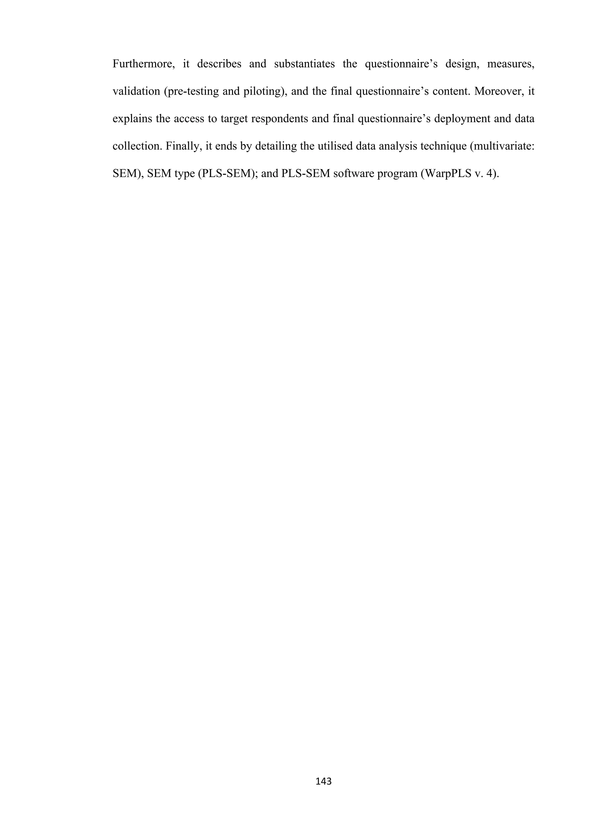143
Furthermore, it describes and substantiates the questionnaire’s design, measures,
validation (pre-testing and piloting), and the final questionnaire’s content. Moreover, it
explains the access to target respondents and final questionnaire’s deployment and data
collection. Finally, it ends by detailing the utilised data analysis technique (multivariate:
SEM), SEM type (PLS-SEM); and PLS-SEM software program (WarpPLS v. 4).
 