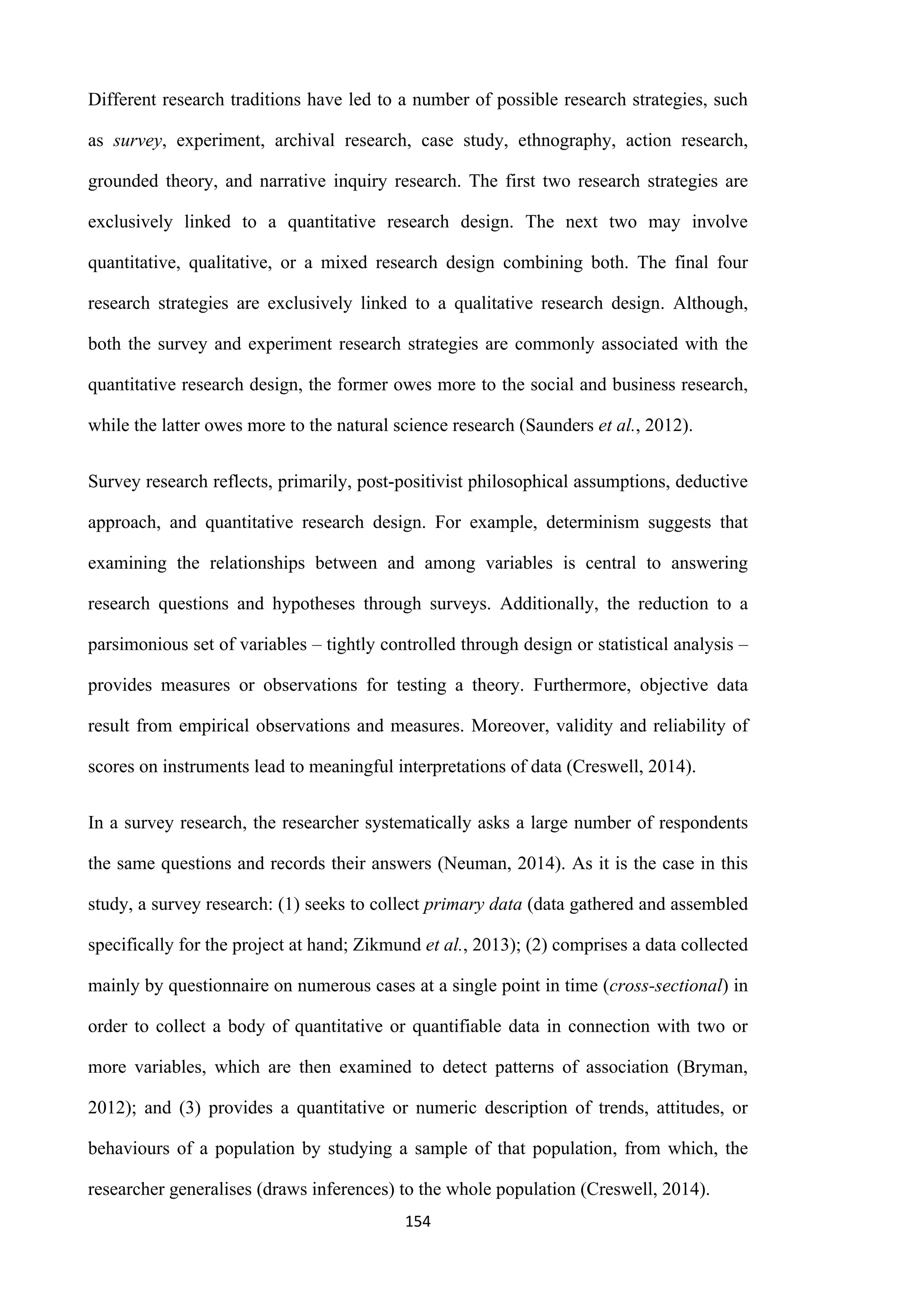 154
Different research traditions have led to a number of possible research strategies, such
as survey, experiment, archival research, case study, ethnography, action research,
grounded theory, and narrative inquiry research. The first two research strategies are
exclusively linked to a quantitative research design. The next two may involve
quantitative, qualitative, or a mixed research design combining both. The final four
research strategies are exclusively linked to a qualitative research design. Although,
both the survey and experiment research strategies are commonly associated with the
quantitative research design, the former owes more to the social and business research,
while the latter owes more to the natural science research (Saunders et al., 2012).
Survey research reflects, primarily, post-positivist philosophical assumptions, deductive
approach, and quantitative research design. For example, determinism suggests that
examining the relationships between and among variables is central to answering
research questions and hypotheses through surveys. Additionally, the reduction to a
parsimonious set of variables – tightly controlled through design or statistical analysis –
provides measures or observations for testing a theory. Furthermore, objective data
result from empirical observations and measures. Moreover, validity and reliability of
scores on instruments lead to meaningful interpretations of data (Creswell, 2014).
In a survey research, the researcher systematically asks a large number of respondents
the same questions and records their answers (Neuman, 2014). As it is the case in this
study, a survey research: (1) seeks to collect primary data (data gathered and assembled
specifically for the project at hand; Zikmund et al., 2013); (2) comprises a data collected
mainly by questionnaire on numerous cases at a single point in time (cross-sectional) in
order to collect a body of quantitative or quantifiable data in connection with two or
more variables, which are then examined to detect patterns of association (Bryman,
2012); and (3) provides a quantitative or numeric description of trends, attitudes, or
behaviours of a population by studying a sample of that population, from which, the
researcher generalises (draws inferences) to the whole population (Creswell, 2014).
 
