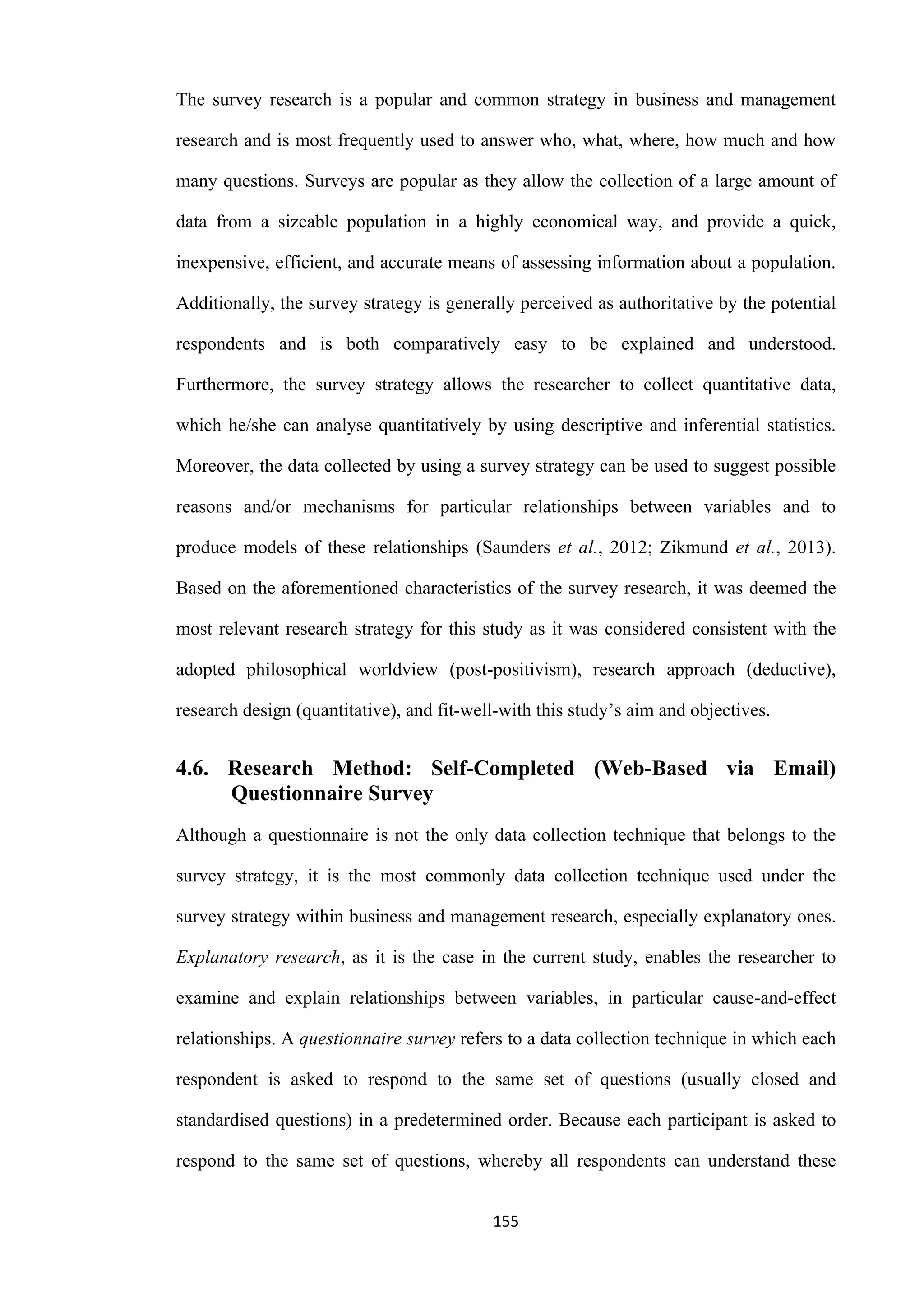 155
The survey research is a popular and common strategy in business and management
research and is most frequently used to answer who, what, where, how much and how
many questions. Surveys are popular as they allow the collection of a large amount of
data from a sizeable population in a highly economical way, and provide a quick,
inexpensive, efficient, and accurate means of assessing information about a population.
Additionally, the survey strategy is generally perceived as authoritative by the potential
respondents and is both comparatively easy to be explained and understood.
Furthermore, the survey strategy allows the researcher to collect quantitative data,
which he/she can analyse quantitatively by using descriptive and inferential statistics.
Moreover, the data collected by using a survey strategy can be used to suggest possible
reasons and/or mechanisms for particular relationships between variables and to
produce models of these relationships (Saunders et al., 2012; Zikmund et al., 2013).
Based on the aforementioned characteristics of the survey research, it was deemed the
most relevant research strategy for this study as it was considered consistent with the
adopted philosophical worldview (post-positivism), research approach (deductive),
research design (quantitative), and fit-well-with this study’s aim and objectives.
4.6. Research Method: Self-Completed (Web-Based via Email)
Questionnaire Survey
Although a questionnaire is not the only data collection technique that belongs to the
survey strategy, it is the most commonly data collection technique used under the
survey strategy within business and management research, especially explanatory ones.
Explanatory research, as it is the case in the current study, enables the researcher to
examine and explain relationships between variables, in particular cause-and-effect
relationships. A questionnaire survey refers to a data collection technique in which each
respondent is asked to respond to the same set of questions (usually closed and
standardised questions) in a predetermined order. Because each participant is asked to
respond to the same set of questions, whereby all respondents can understand these
 
