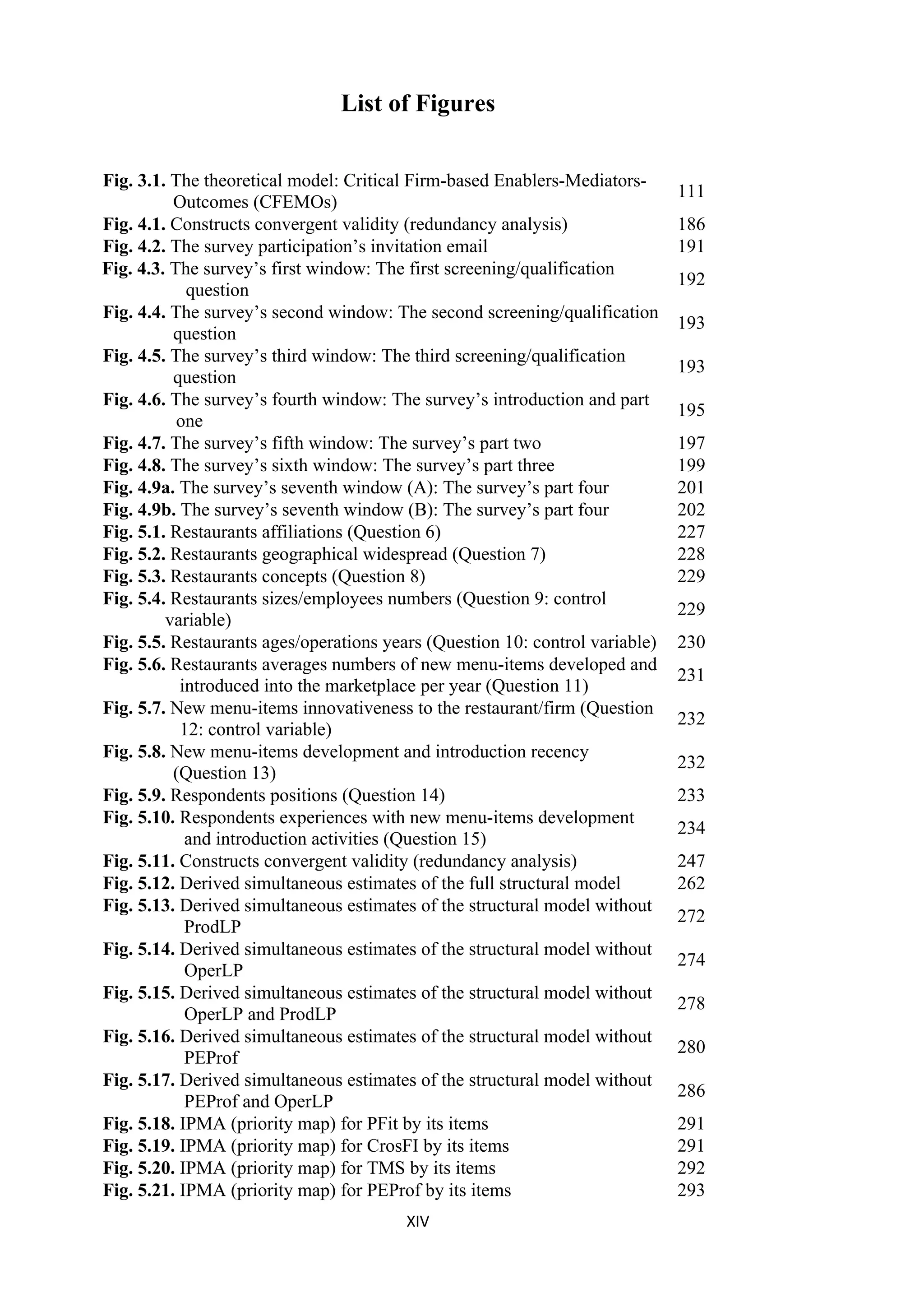 XIV
List of Figures
Fig. 3.1. The theoretical model: Critical Firm-based Enablers-Mediators-
Outcomes (CFEMOs)
111
Fig. 4.1. Constructs convergent validity (redundancy analysis) 186
Fig. 4.2. The survey participation’s invitation email 191
Fig. 4.3. The survey’s first window: The first screening/qualification
question
192
Fig. 4.4. The survey’s second window: The second screening/qualification
question
193
Fig. 4.5. The survey’s third window: The third screening/qualification
question
193
Fig. 4.6. The survey’s fourth window: The survey’s introduction and part
one
195
Fig. 4.7. The survey’s fifth window: The survey’s part two 197
Fig. 4.8. The survey’s sixth window: The survey’s part three 199
Fig. 4.9a. The survey’s seventh window (A): The survey’s part four 201
Fig. 4.9b. The survey’s seventh window (B): The survey’s part four 202
Fig. 5.1. Restaurants affiliations (Question 6) 227
Fig. 5.2. Restaurants geographical widespread (Question 7) 228
Fig. 5.3. Restaurants concepts (Question 8) 229
Fig. 5.4. Restaurants sizes/employees numbers (Question 9: control
variable)
229
Fig. 5.5. Restaurants ages/operations years (Question 10: control variable) 230
Fig. 5.6. Restaurants averages numbers of new menu-items developed and
introduced into the marketplace per year (Question 11)
231
Fig. 5.7. New menu-items innovativeness to the restaurant/firm (Question
12: control variable)
232
Fig. 5.8. New menu-items development and introduction recency
(Question 13)
232
Fig. 5.9. Respondents positions (Question 14) 233
Fig. 5.10. Respondents experiences with new menu-items development
and introduction activities (Question 15)
234
Fig. 5.11. Constructs convergent validity (redundancy analysis) 247
Fig. 5.12. Derived simultaneous estimates of the full structural model 262
Fig. 5.13. Derived simultaneous estimates of the structural model without
ProdLP
272
Fig. 5.14. Derived simultaneous estimates of the structural model without
OperLP
274
Fig. 5.15. Derived simultaneous estimates of the structural model without
OperLP and ProdLP
278
Fig. 5.16. Derived simultaneous estimates of the structural model without
PEProf
280
Fig. 5.17. Derived simultaneous estimates of the structural model without
PEProf and OperLP
286
Fig. 5.18. IPMA (priority map) for PFit by its items 291
Fig. 5.19. IPMA (priority map) for CrosFI by its items 291
Fig. 5.20. IPMA (priority map) for TMS by its items 292
Fig. 5.21. IPMA (priority map) for PEProf by its items 293
 