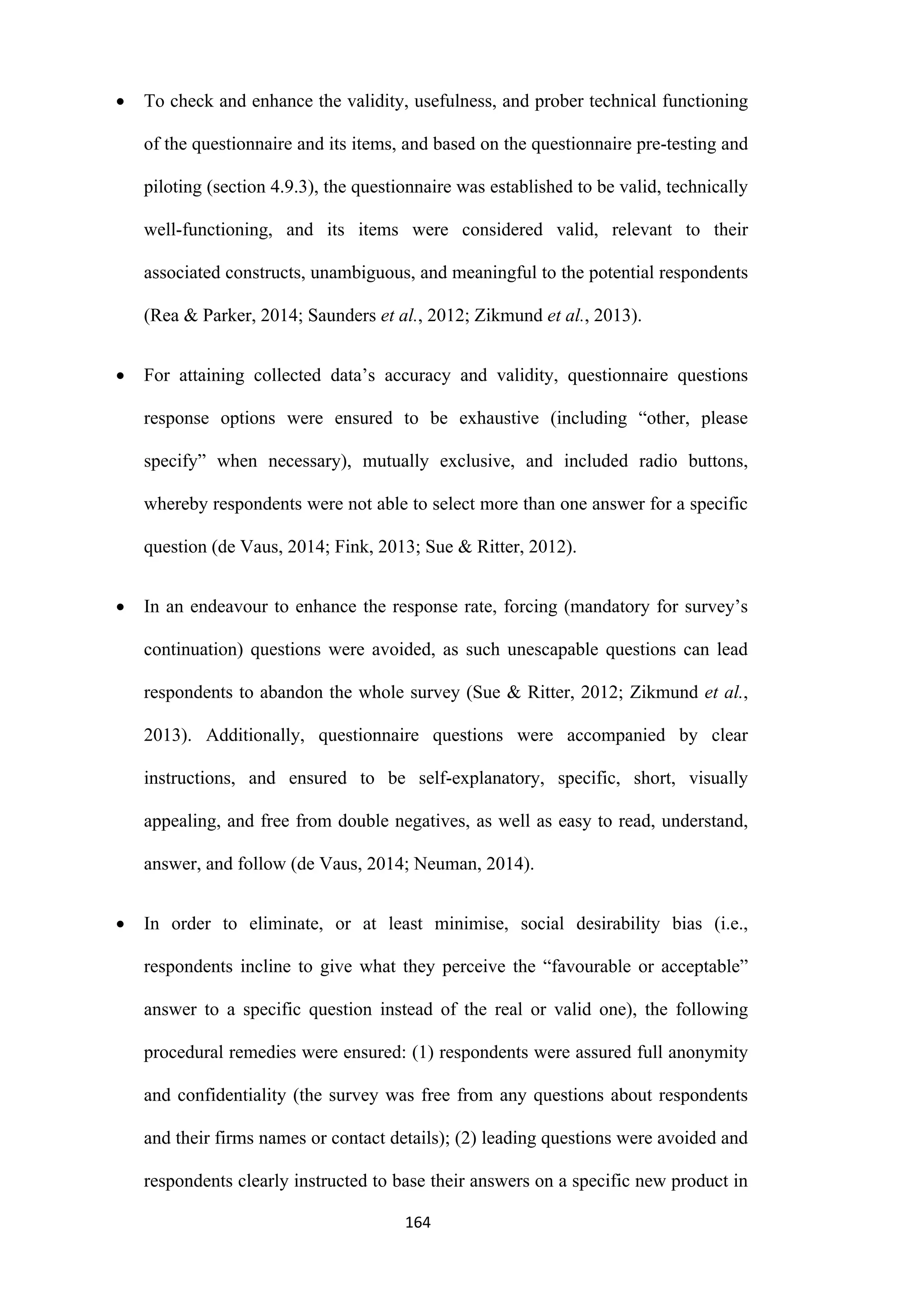 164
 To check and enhance the validity, usefulness, and prober technical functioning
of the questionnaire and its items, and based on the questionnaire pre-testing and
piloting (section 4.9.3), the questionnaire was established to be valid, technically
well-functioning, and its items were considered valid, relevant to their
associated constructs, unambiguous, and meaningful to the potential respondents
(Rea & Parker, 2014; Saunders et al., 2012; Zikmund et al., 2013).
 For attaining collected data’s accuracy and validity, questionnaire questions
response options were ensured to be exhaustive (including “other, please
specify” when necessary), mutually exclusive, and included radio buttons,
whereby respondents were not able to select more than one answer for a specific
question (de Vaus, 2014; Fink, 2013; Sue & Ritter, 2012).
 In an endeavour to enhance the response rate, forcing (mandatory for survey’s
continuation) questions were avoided, as such unescapable questions can lead
respondents to abandon the whole survey (Sue & Ritter, 2012; Zikmund et al.,
2013). Additionally, questionnaire questions were accompanied by clear
instructions, and ensured to be self-explanatory, specific, short, visually
appealing, and free from double negatives, as well as easy to read, understand,
answer, and follow (de Vaus, 2014; Neuman, 2014).
 In order to eliminate, or at least minimise, social desirability bias (i.e.,
respondents incline to give what they perceive the “favourable or acceptable”
answer to a specific question instead of the real or valid one), the following
procedural remedies were ensured: (1) respondents were assured full anonymity
and confidentiality (the survey was free from any questions about respondents
and their firms names or contact details); (2) leading questions were avoided and
respondents clearly instructed to base their answers on a specific new product in
 