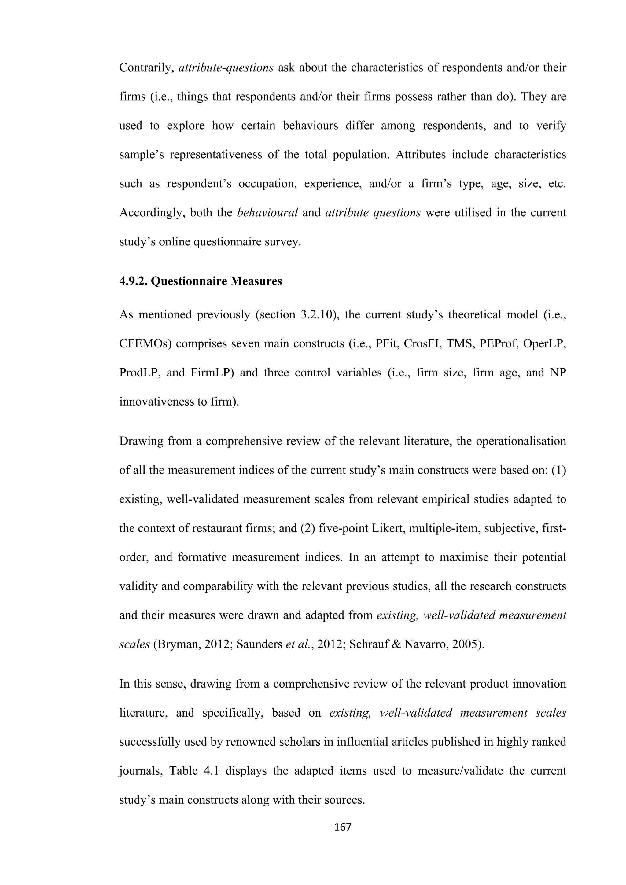 167
Contrarily, attribute-questions ask about the characteristics of respondents and/or their
firms (i.e., things that respondents and/or their firms possess rather than do). They are
used to explore how certain behaviours differ among respondents, and to verify
sample’s representativeness of the total population. Attributes include characteristics
such as respondent’s occupation, experience, and/or a firm’s type, age, size, etc.
Accordingly, both the behavioural and attribute questions were utilised in the current
study’s online questionnaire survey.
4.9.2. Questionnaire Measures
As mentioned previously (section 3.2.10), the current study’s theoretical model (i.e.,
CFEMOs) comprises seven main constructs (i.e., PFit, CrosFI, TMS, PEProf, OperLP,
ProdLP, and FirmLP) and three control variables (i.e., firm size, firm age, and NP
innovativeness to firm).
Drawing from a comprehensive review of the relevant literature, the operationalisation
of all the measurement indices of the current study’s main constructs were based on: (1)
existing, well-validated measurement scales from relevant empirical studies adapted to
the context of restaurant firms; and (2) five-point Likert, multiple-item, subjective, first-
order, and formative measurement indices. In an attempt to maximise their potential
validity and comparability with the relevant previous studies, all the research constructs
and their measures were drawn and adapted from existing, well-validated measurement
scales (Bryman, 2012; Saunders et al., 2012; Schrauf & Navarro, 2005).
In this sense, drawing from a comprehensive review of the relevant product innovation
literature, and specifically, based on existing, well-validated measurement scales
successfully used by renowned scholars in influential articles published in highly ranked
journals, Table 4.1 displays the adapted items used to measure/validate the current
study’s main constructs along with their sources.
 