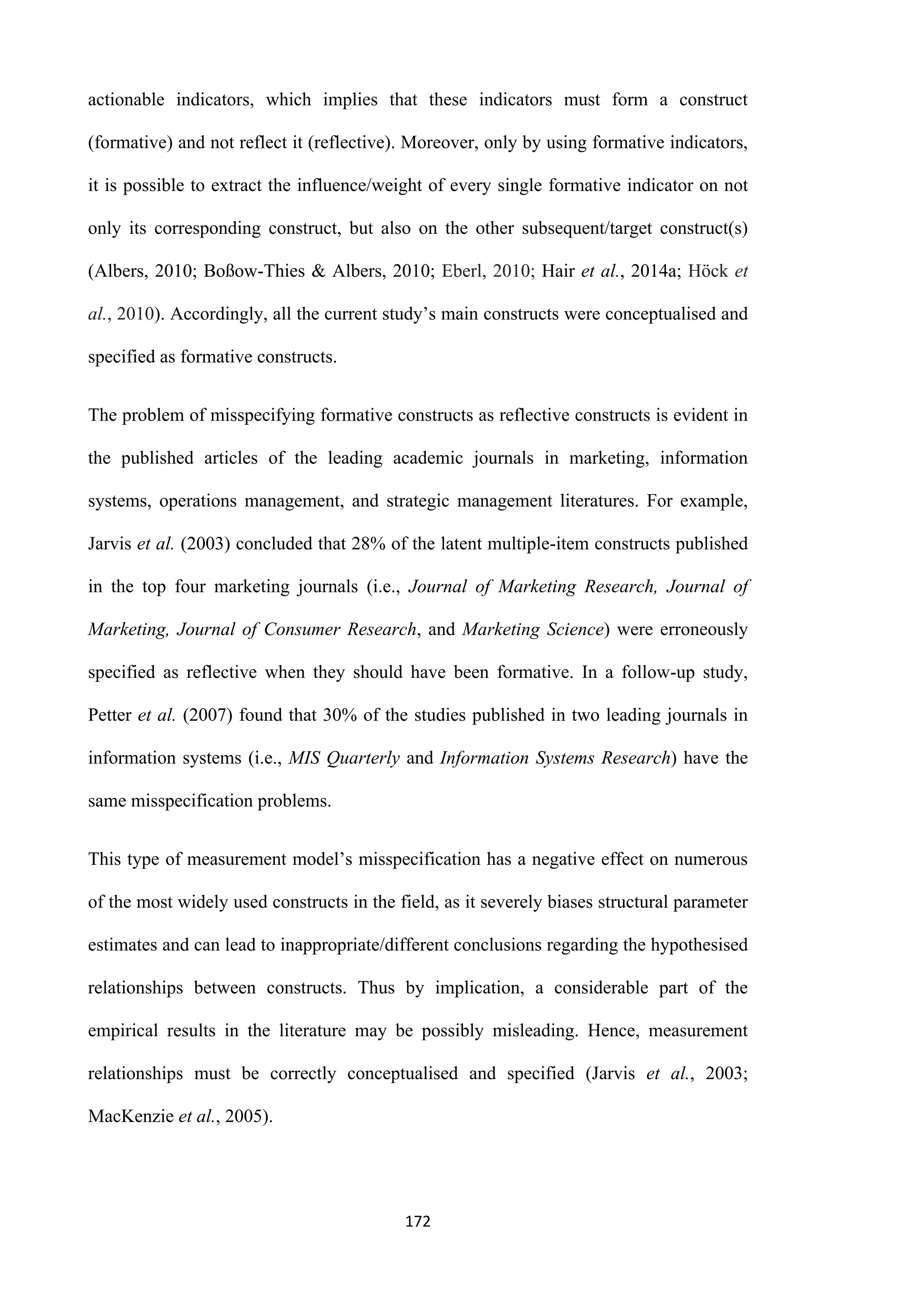 172
actionable indicators, which implies that these indicators must form a construct
(formative) and not reflect it (reflective). Moreover, only by using formative indicators,
it is possible to extract the influence/weight of every single formative indicator on not
only its corresponding construct, but also on the other subsequent/target construct(s)
(Albers, 2010; Boßow-Thies & Albers, 2010; Eberl, 2010; Hair et al., 2014a; Höck et
al., 2010). Accordingly, all the current study’s main constructs were conceptualised and
specified as formative constructs.
The problem of misspecifying formative constructs as reflective constructs is evident in
the published articles of the leading academic journals in marketing, information
systems, operations management, and strategic management literatures. For example,
Jarvis et al. (2003) concluded that 28% of the latent multiple-item constructs published
in the top four marketing journals (i.e., Journal of Marketing Research, Journal of
Marketing, Journal of Consumer Research, and Marketing Science) were erroneously
specified as reflective when they should have been formative. In a follow-up study,
Petter et al. (2007) found that 30% of the studies published in two leading journals in
information systems (i.e., MIS Quarterly and Information Systems Research) have the
same misspecification problems.
This type of measurement model’s misspecification has a negative effect on numerous
of the most widely used constructs in the field, as it severely biases structural parameter
estimates and can lead to inappropriate/different conclusions regarding the hypothesised
relationships between constructs. Thus by implication, a considerable part of the
empirical results in the literature may be possibly misleading. Hence, measurement
relationships must be correctly conceptualised and specified (Jarvis et al., 2003;
MacKenzie et al., 2005).
 
