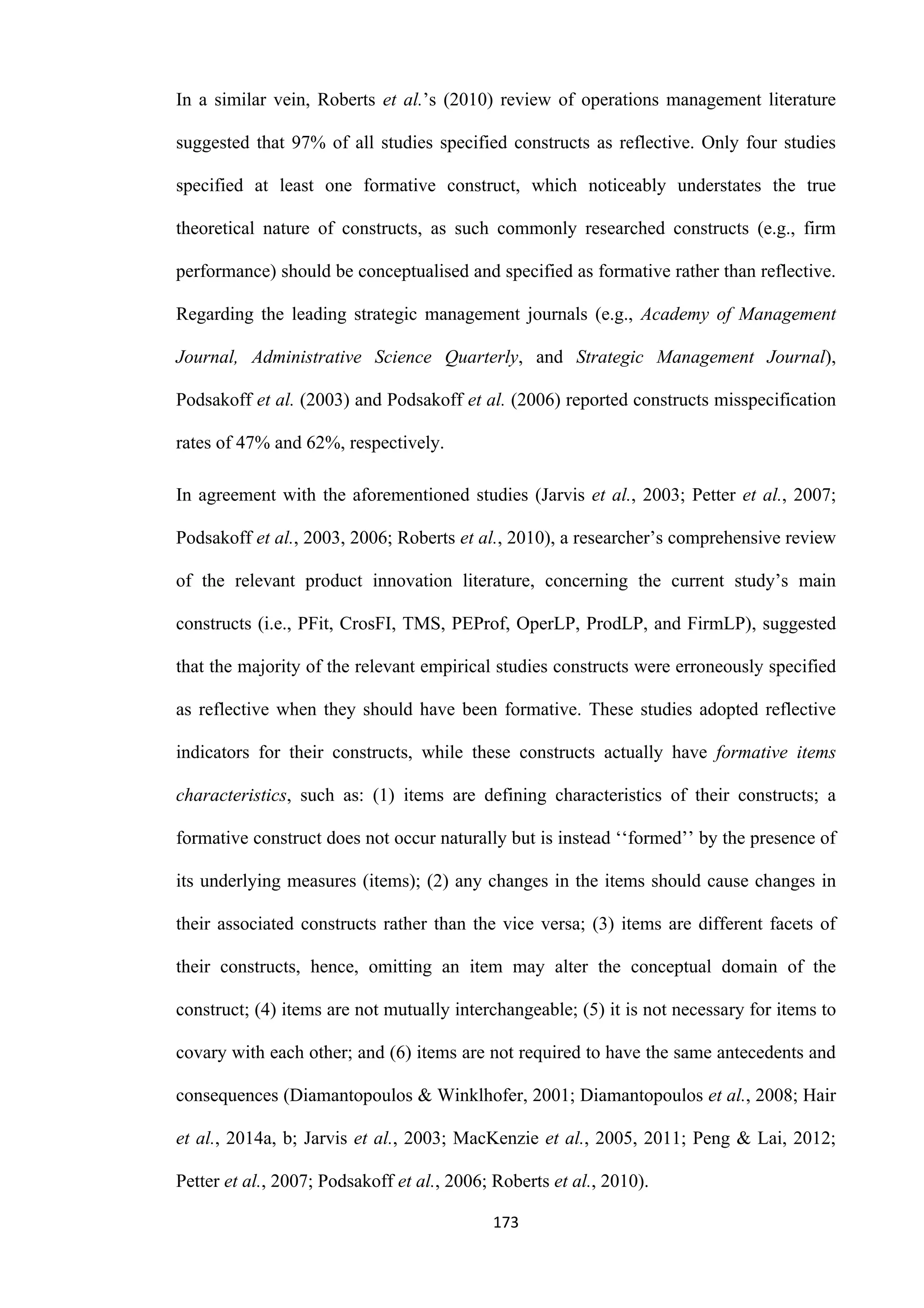 173
In a similar vein, Roberts et al.’s (2010) review of operations management literature
suggested that 97% of all studies specified constructs as reflective. Only four studies
specified at least one formative construct, which noticeably understates the true
theoretical nature of constructs, as such commonly researched constructs (e.g., firm
performance) should be conceptualised and specified as formative rather than reflective.
Regarding the leading strategic management journals (e.g., Academy of Management
Journal, Administrative Science Quarterly, and Strategic Management Journal),
Podsakoff et al. (2003) and Podsakoff et al. (2006) reported constructs misspecification
rates of 47% and 62%, respectively.
In agreement with the aforementioned studies (Jarvis et al., 2003; Petter et al., 2007;
Podsakoff et al., 2003, 2006; Roberts et al., 2010), a researcher’s comprehensive review
of the relevant product innovation literature, concerning the current study’s main
constructs (i.e., PFit, CrosFI, TMS, PEProf, OperLP, ProdLP, and FirmLP), suggested
that the majority of the relevant empirical studies constructs were erroneously specified
as reflective when they should have been formative. These studies adopted reflective
indicators for their constructs, while these constructs actually have formative items
characteristics, such as: (1) items are defining characteristics of their constructs; a
formative construct does not occur naturally but is instead ‘‘formed’’ by the presence of
its underlying measures (items); (2) any changes in the items should cause changes in
their associated constructs rather than the vice versa; (3) items are different facets of
their constructs, hence, omitting an item may alter the conceptual domain of the
construct; (4) items are not mutually interchangeable; (5) it is not necessary for items to
covary with each other; and (6) items are not required to have the same antecedents and
consequences (Diamantopoulos & Winklhofer, 2001; Diamantopoulos et al., 2008; Hair
et al., 2014a, b; Jarvis et al., 2003; MacKenzie et al., 2005, 2011; Peng & Lai, 2012;
Petter et al., 2007; Podsakoff et al., 2006; Roberts et al., 2010).
 