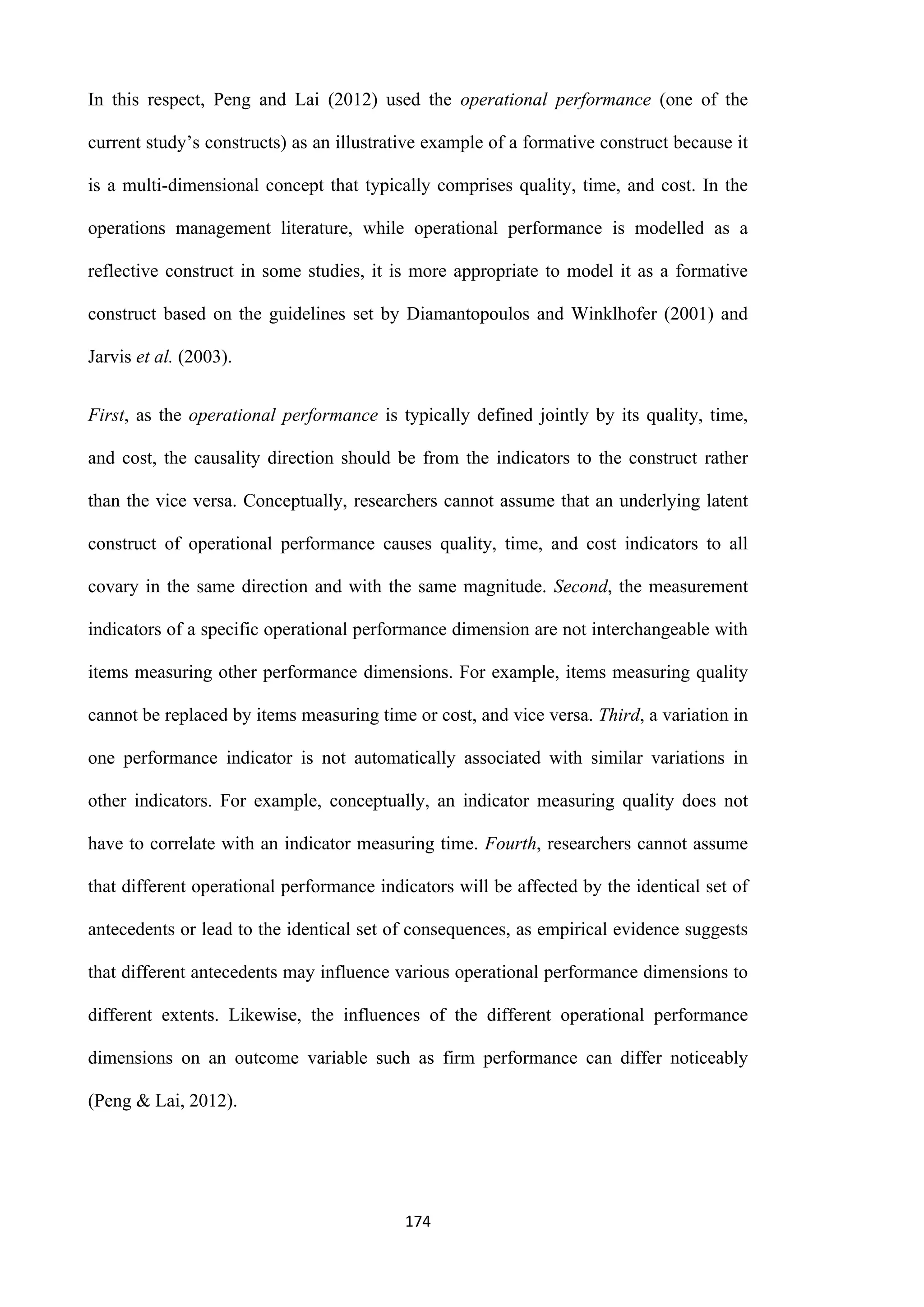 174
In this respect, Peng and Lai (2012) used the operational performance (one of the
current study’s constructs) as an illustrative example of a formative construct because it
is a multi-dimensional concept that typically comprises quality, time, and cost. In the
operations management literature, while operational performance is modelled as a
reflective construct in some studies, it is more appropriate to model it as a formative
construct based on the guidelines set by Diamantopoulos and Winklhofer (2001) and
Jarvis et al. (2003).
First, as the operational performance is typically defined jointly by its quality, time,
and cost, the causality direction should be from the indicators to the construct rather
than the vice versa. Conceptually, researchers cannot assume that an underlying latent
construct of operational performance causes quality, time, and cost indicators to all
covary in the same direction and with the same magnitude. Second, the measurement
indicators of a specific operational performance dimension are not interchangeable with
items measuring other performance dimensions. For example, items measuring quality
cannot be replaced by items measuring time or cost, and vice versa. Third, a variation in
one performance indicator is not automatically associated with similar variations in
other indicators. For example, conceptually, an indicator measuring quality does not
have to correlate with an indicator measuring time. Fourth, researchers cannot assume
that different operational performance indicators will be affected by the identical set of
antecedents or lead to the identical set of consequences, as empirical evidence suggests
that different antecedents may influence various operational performance dimensions to
different extents. Likewise, the influences of the different operational performance
dimensions on an outcome variable such as firm performance can differ noticeably
(Peng & Lai, 2012).
 