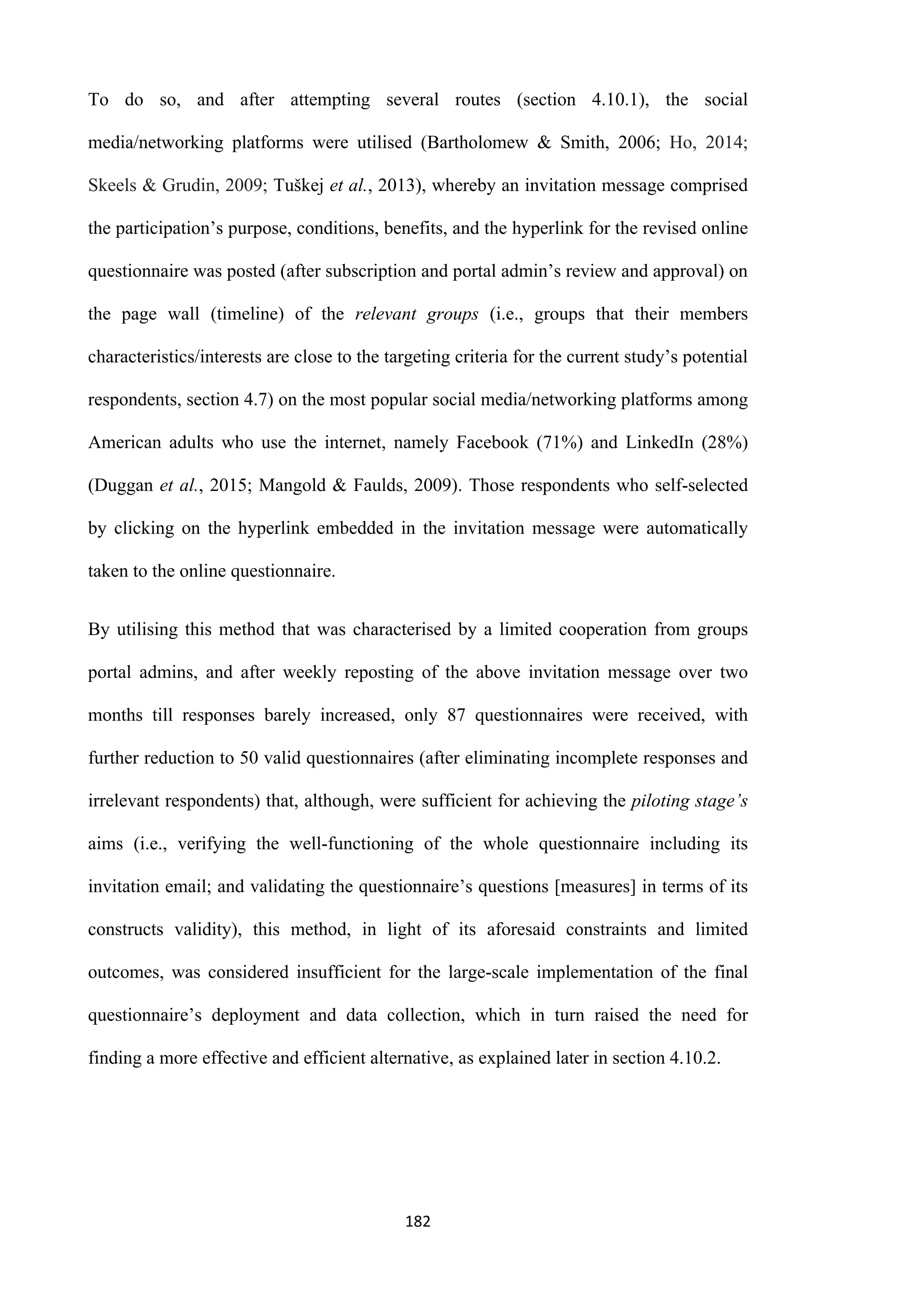 182
To do so, and after attempting several routes (section 4.10.1), the social
media/networking platforms were utilised (Bartholomew & Smith, 2006; Ho, 2014;
Skeels & Grudin, 2009; Tuškej et al., 2013), whereby an invitation message comprised
the participation’s purpose, conditions, benefits, and the hyperlink for the revised online
questionnaire was posted (after subscription and portal admin’s review and approval) on
the page wall (timeline) of the relevant groups (i.e., groups that their members
characteristics/interests are close to the targeting criteria for the current study’s potential
respondents, section 4.7) on the most popular social media/networking platforms among
American adults who use the internet, namely Facebook (71%) and LinkedIn (28%)
(Duggan et al., 2015; Mangold & Faulds, 2009). Those respondents who self-selected
by clicking on the hyperlink embedded in the invitation message were automatically
taken to the online questionnaire.
By utilising this method that was characterised by a limited cooperation from groups
portal admins, and after weekly reposting of the above invitation message over two
months till responses barely increased, only 87 questionnaires were received, with
further reduction to 50 valid questionnaires (after eliminating incomplete responses and
irrelevant respondents) that, although, were sufficient for achieving the piloting stage’s
aims (i.e., verifying the well-functioning of the whole questionnaire including its
invitation email; and validating the questionnaire’s questions [measures] in terms of its
constructs validity), this method, in light of its aforesaid constraints and limited
outcomes, was considered insufficient for the large-scale implementation of the final
questionnaire’s deployment and data collection, which in turn raised the need for
finding a more effective and efficient alternative, as explained later in section 4.10.2.
 