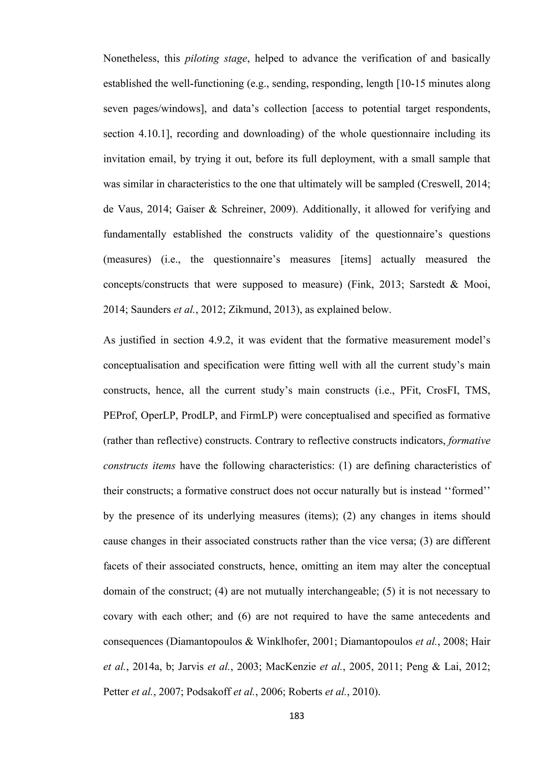 183
Nonetheless, this piloting stage, helped to advance the verification of and basically
established the well-functioning (e.g., sending, responding, length [10-15 minutes along
seven pages/windows], and data’s collection [access to potential target respondents,
section 4.10.1], recording and downloading) of the whole questionnaire including its
invitation email, by trying it out, before its full deployment, with a small sample that
was similar in characteristics to the one that ultimately will be sampled (Creswell, 2014;
de Vaus, 2014; Gaiser & Schreiner, 2009). Additionally, it allowed for verifying and
fundamentally established the constructs validity of the questionnaire’s questions
(measures) (i.e., the questionnaire’s measures [items] actually measured the
concepts/constructs that were supposed to measure) (Fink, 2013; Sarstedt & Mooi,
2014; Saunders et al., 2012; Zikmund, 2013), as explained below.
As justified in section 4.9.2, it was evident that the formative measurement model’s
conceptualisation and specification were fitting well with all the current study’s main
constructs, hence, all the current study’s main constructs (i.e., PFit, CrosFI, TMS,
PEProf, OperLP, ProdLP, and FirmLP) were conceptualised and specified as formative
(rather than reflective) constructs. Contrary to reflective constructs indicators, formative
constructs items have the following characteristics: (1) are defining characteristics of
their constructs; a formative construct does not occur naturally but is instead ‘‘formed’’
by the presence of its underlying measures (items); (2) any changes in items should
cause changes in their associated constructs rather than the vice versa; (3) are different
facets of their associated constructs, hence, omitting an item may alter the conceptual
domain of the construct; (4) are not mutually interchangeable; (5) it is not necessary to
covary with each other; and (6) are not required to have the same antecedents and
consequences (Diamantopoulos & Winklhofer, 2001; Diamantopoulos et al., 2008; Hair
et al., 2014a, b; Jarvis et al., 2003; MacKenzie et al., 2005, 2011; Peng & Lai, 2012;
Petter et al., 2007; Podsakoff et al., 2006; Roberts et al., 2010).
 