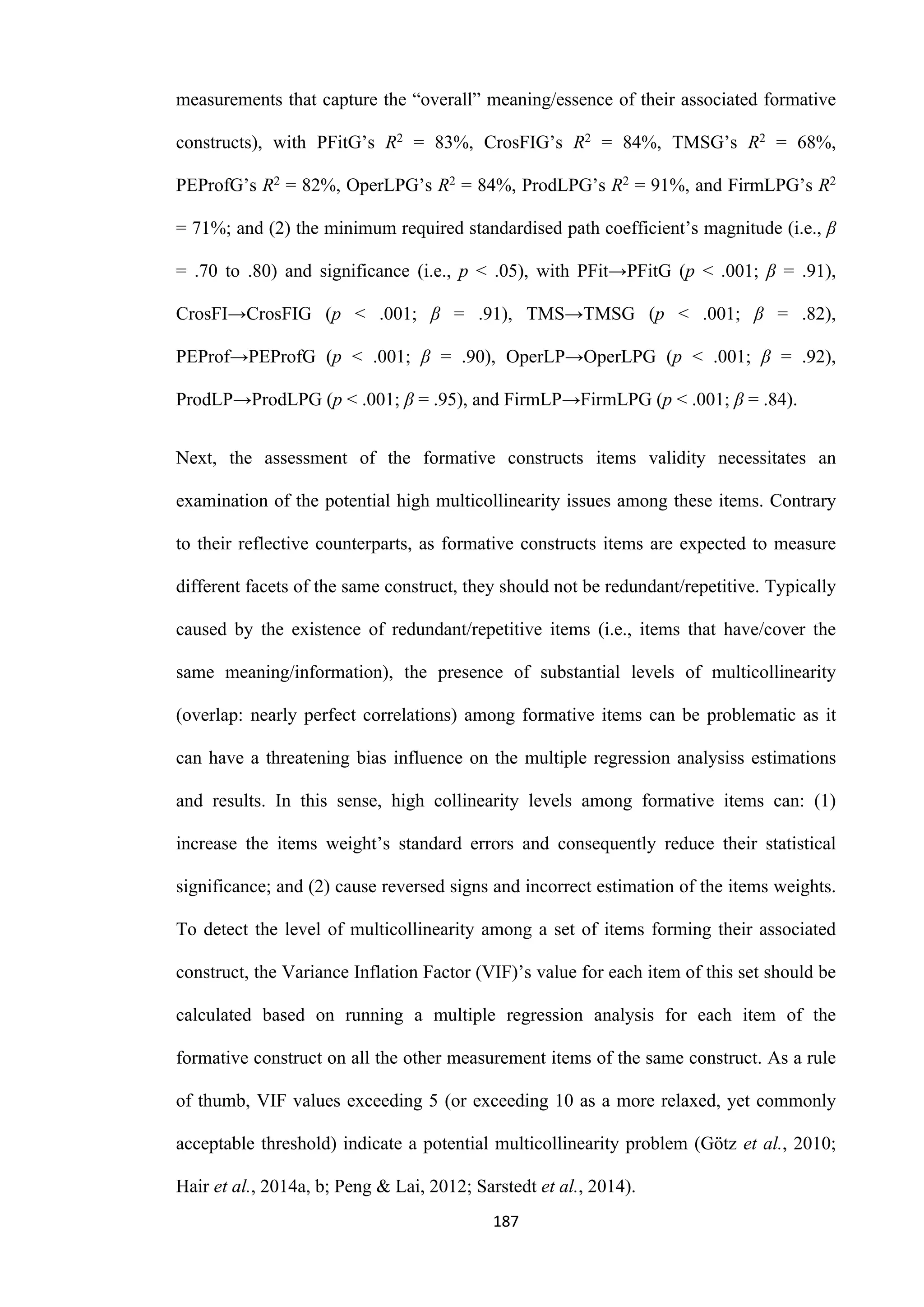 187
measurements that capture the “overall” meaning/essence of their associated formative
constructs), with PFitG’s R2 = 83%, CrosFIG’s R2 = 84%, TMSG’s R2 = 68%,
PEProfG’s R2 = 82%, OperLPG’s R2 = 84%, ProdLPG’s R2 = 91%, and FirmLPG’s R2
= 71%; and (2) the minimum required standardised path coefficient’s magnitude (i.e., β
= .70 to .80) and significance (i.e., p ˂ .05), with PFit→PFitG (p ˂ .001; β = .91),
CrosFI→CrosFIG (p ˂ .001; β = .91), TMS→TMSG (p ˂ .001; β = .82),
PEProf→PEProfG (p ˂ .001; β = .90), OperLP→OperLPG (p ˂ .001; β = .92),
ProdLP→ProdLPG (p ˂ .001; β = .95), and FirmLP→FirmLPG (p ˂ .001; β = .84).
Next, the assessment of the formative constructs items validity necessitates an
examination of the potential high multicollinearity issues among these items. Contrary
to their reflective counterparts, as formative constructs items are expected to measure
different facets of the same construct, they should not be redundant/repetitive. Typically
caused by the existence of redundant/repetitive items (i.e., items that have/cover the
same meaning/information), the presence of substantial levels of multicollinearity
(overlap: nearly perfect correlations) among formative items can be problematic as it
can have a threatening bias influence on the multiple regression analysiss estimations
and results. In this sense, high collinearity levels among formative items can: (1)
increase the items weight’s standard errors and consequently reduce their statistical
significance; and (2) cause reversed signs and incorrect estimation of the items weights.
To detect the level of multicollinearity among a set of items forming their associated
construct, the Variance Inflation Factor (VIF)’s value for each item of this set should be
calculated based on running a multiple regression analysis for each item of the
formative construct on all the other measurement items of the same construct. As a rule
of thumb, VIF values exceeding 5 (or exceeding 10 as a more relaxed, yet commonly
acceptable threshold) indicate a potential multicollinearity problem (Götz et al., 2010;
Hair et al., 2014a, b; Peng & Lai, 2012; Sarstedt et al., 2014).
 