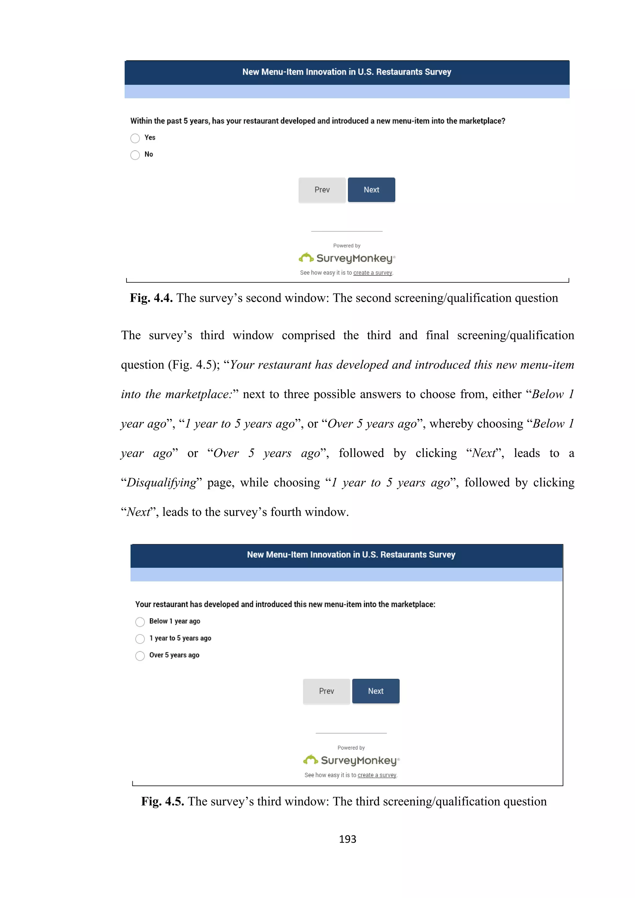 193
Fig. 4.4. The survey’s second window: The second screening/qualification question
The survey’s third window comprised the third and final screening/qualification
question (Fig. 4.5); “Your restaurant has developed and introduced this new menu-item
into the marketplace:” next to three possible answers to choose from, either “Below 1
year ago”, “1 year to 5 years ago”, or “Over 5 years ago”, whereby choosing “Below 1
year ago” or “Over 5 years ago”, followed by clicking “Next”, leads to a
“Disqualifying” page, while choosing “1 year to 5 years ago”, followed by clicking
“Next”, leads to the survey’s fourth window.
Fig. 4.5. The survey’s third window: The third screening/qualification question
 