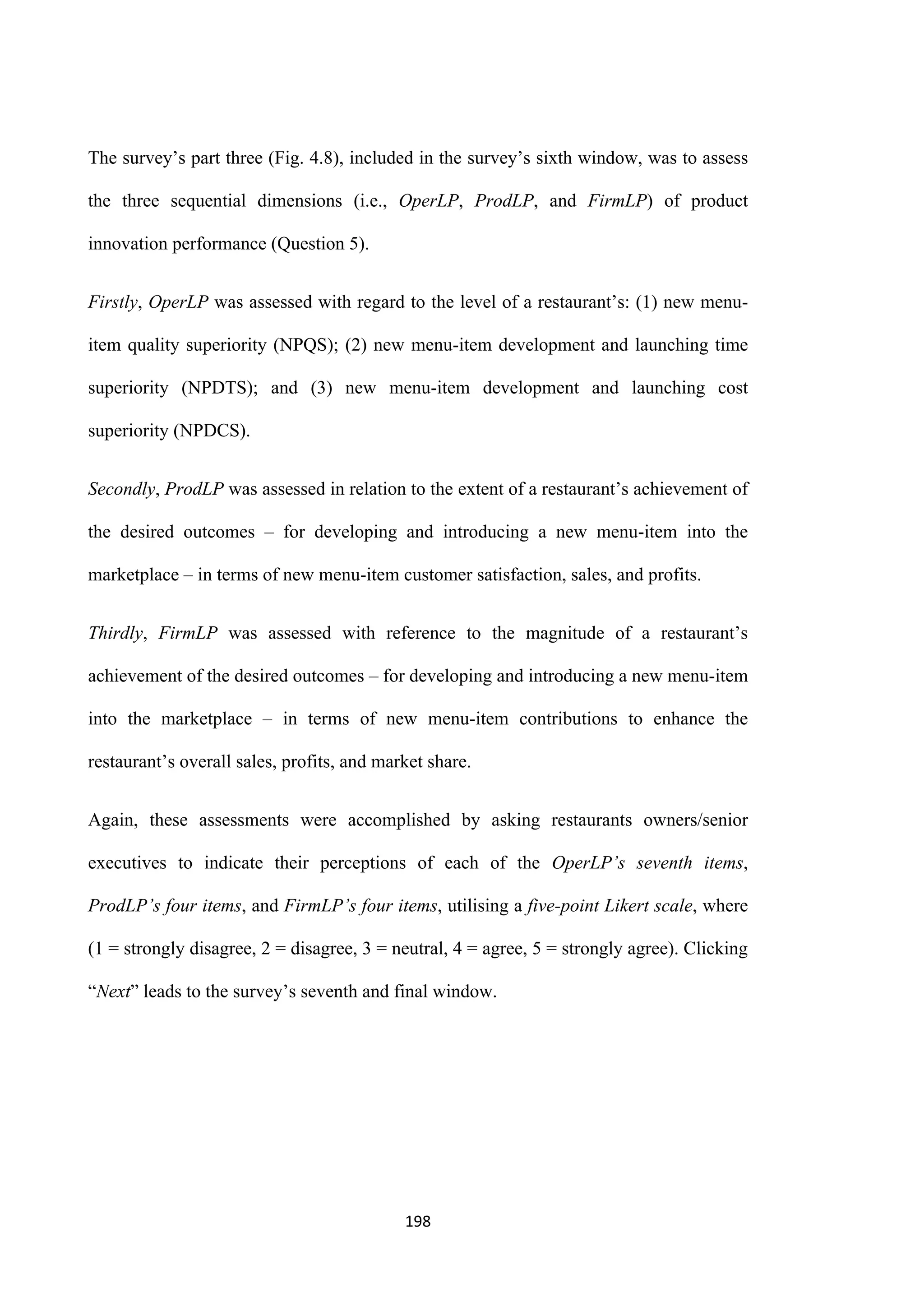 198
The survey’s part three (Fig. 4.8), included in the survey’s sixth window, was to assess
the three sequential dimensions (i.e., OperLP, ProdLP, and FirmLP) of product
innovation performance (Question 5).
Firstly, OperLP was assessed with regard to the level of a restaurant’s: (1) new menu-
item quality superiority (NPQS); (2) new menu-item development and launching time
superiority (NPDTS); and (3) new menu-item development and launching cost
superiority (NPDCS).
Secondly, ProdLP was assessed in relation to the extent of a restaurant’s achievement of
the desired outcomes – for developing and introducing a new menu-item into the
marketplace – in terms of new menu-item customer satisfaction, sales, and profits.
Thirdly, FirmLP was assessed with reference to the magnitude of a restaurant’s
achievement of the desired outcomes – for developing and introducing a new menu-item
into the marketplace – in terms of new menu-item contributions to enhance the
restaurant’s overall sales, profits, and market share.
Again, these assessments were accomplished by asking restaurants owners/senior
executives to indicate their perceptions of each of the OperLP’s seventh items,
ProdLP’s four items, and FirmLP’s four items, utilising a five-point Likert scale, where
(1 = strongly disagree, 2 = disagree, 3 = neutral, 4 = agree, 5 = strongly agree). Clicking
“Next” leads to the survey’s seventh and final window.
 