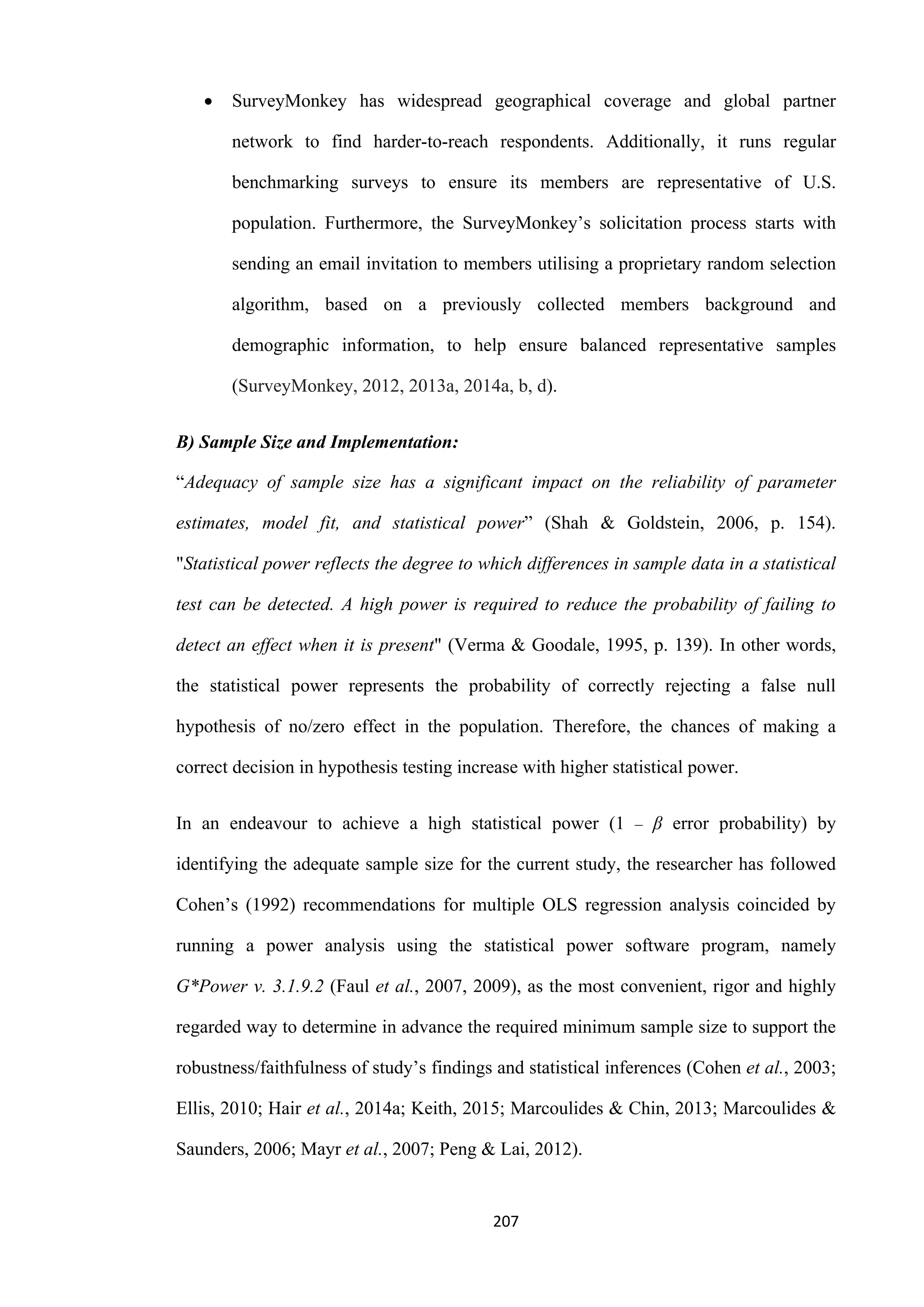 207
 SurveyMonkey has widespread geographical coverage and global partner
network to find harder-to-reach respondents. Additionally, it runs regular
benchmarking surveys to ensure its members are representative of U.S.
population. Furthermore, the SurveyMonkey’s solicitation process starts with
sending an email invitation to members utilising a proprietary random selection
algorithm, based on a previously collected members background and
demographic information, to help ensure balanced representative samples
(SurveyMonkey, 2012, 2013a, 2014a, b, d).
B) Sample Size and Implementation:
“Adequacy of sample size has a significant impact on the reliability of parameter
estimates, model fit, and statistical power” (Shah & Goldstein, 2006, p. 154).
"Statistical power reflects the degree to which differences in sample data in a statistical
test can be detected. A high power is required to reduce the probability of failing to
detect an effect when it is present" (Verma & Goodale, 1995, p. 139). In other words,
the statistical power represents the probability of correctly rejecting a false null
hypothesis of no/zero effect in the population. Therefore, the chances of making a
correct decision in hypothesis testing increase with higher statistical power.
In an endeavour to achieve a high statistical power (1 ‒ β error probability) by
identifying the adequate sample size for the current study, the researcher has followed
Cohen’s (1992) recommendations for multiple OLS regression analysis coincided by
running a power analysis using the statistical power software program, namely
G*Power v. 3.1.9.2 (Faul et al., 2007, 2009), as the most convenient, rigor and highly
regarded way to determine in advance the required minimum sample size to support the
robustness/faithfulness of study’s findings and statistical inferences (Cohen et al., 2003;
Ellis, 2010; Hair et al., 2014a; Keith, 2015; Marcoulides & Chin, 2013; Marcoulides &
Saunders, 2006; Mayr et al., 2007; Peng & Lai, 2012).
 
