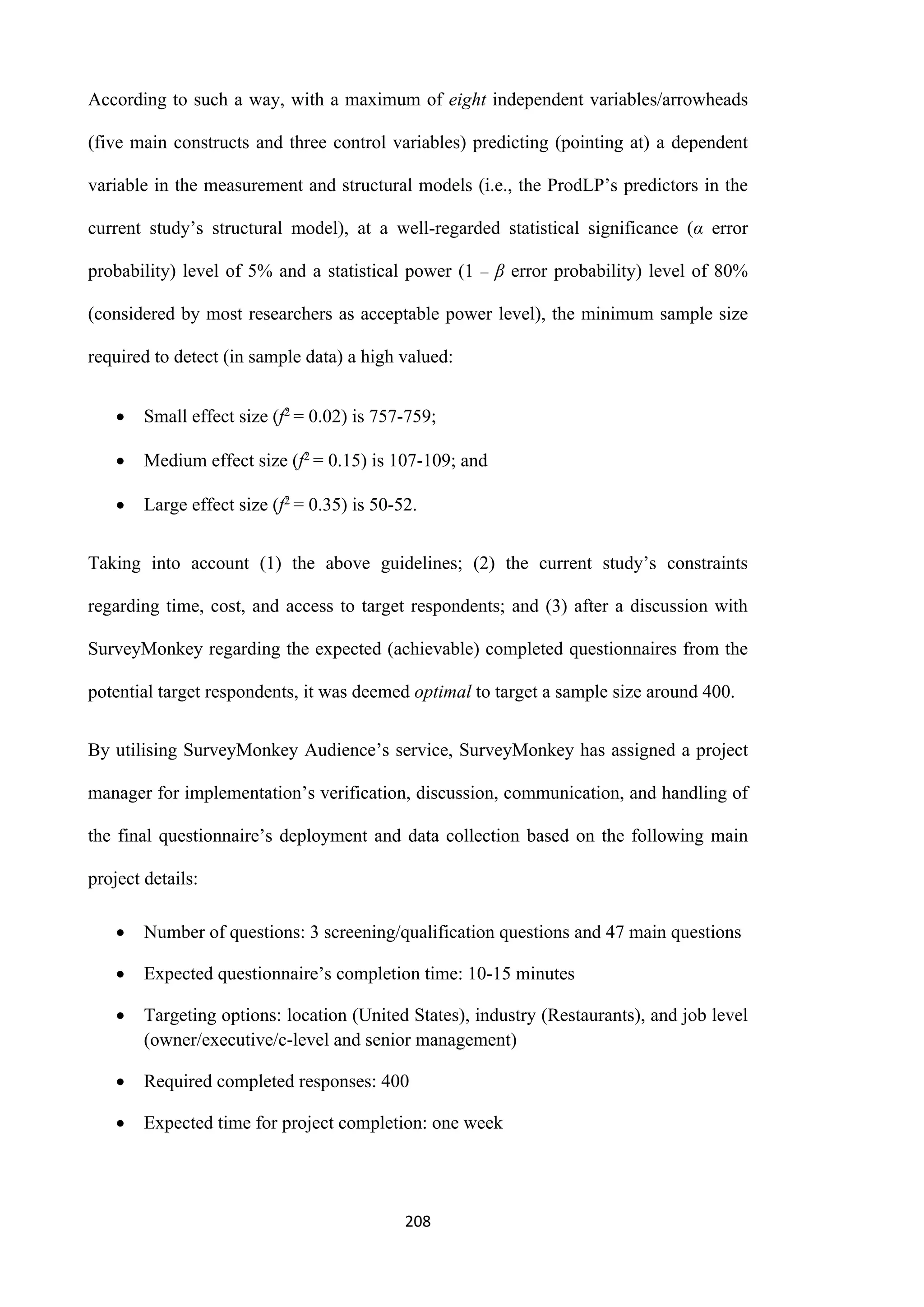 208
According to such a way, with a maximum of eight independent variables/arrowheads
(five main constructs and three control variables) predicting (pointing at) a dependent
variable in the measurement and structural models (i.e., the ProdLP’s predictors in the
current study’s structural model), at a well-regarded statistical significance (α error
probability) level of 5% and a statistical power (1 ‒ β error probability) level of 80%
(considered by most researchers as acceptable power level), the minimum sample size
required to detect (in sample data) a high valued:
 Small effect size (f2 = 0.02) is 757-759;
 Medium effect size (f2 = 0.15) is 107-109; and
 Large effect size (f2 = 0.35) is 50-52.
Taking into account (1) the above guidelines; (2) the current study’s constraints
regarding time, cost, and access to target respondents; and (3) after a discussion with
SurveyMonkey regarding the expected (achievable) completed questionnaires from the
potential target respondents, it was deemed optimal to target a sample size around 400.
By utilising SurveyMonkey Audience’s service, SurveyMonkey has assigned a project
manager for implementation’s verification, discussion, communication, and handling of
the final questionnaire’s deployment and data collection based on the following main
project details:
 Number of questions: 3 screening/qualification questions and 47 main questions
 Expected questionnaire’s completion time: 10-15 minutes
 Targeting options: location (United States), industry (Restaurants), and job level
(owner/executive/c-level and senior management)
 Required completed responses: 400
 Expected time for project completion: one week
 