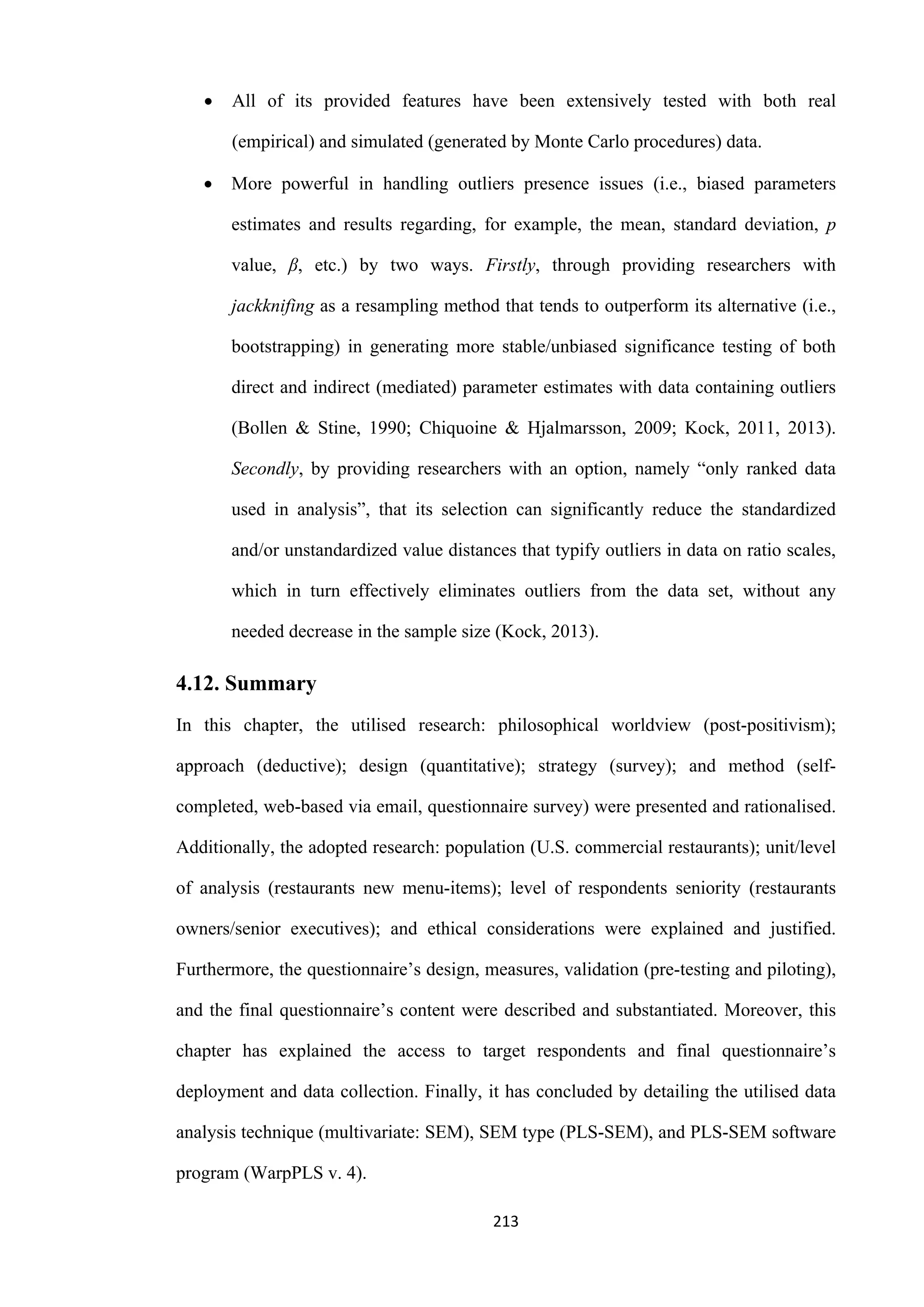 213
 All of its provided features have been extensively tested with both real
(empirical) and simulated (generated by Monte Carlo procedures) data.
 More powerful in handling outliers presence issues (i.e., biased parameters
estimates and results regarding, for example, the mean, standard deviation, p
value, β, etc.) by two ways. Firstly, through providing researchers with
jackknifing as a resampling method that tends to outperform its alternative (i.e.,
bootstrapping) in generating more stable/unbiased significance testing of both
direct and indirect (mediated) parameter estimates with data containing outliers
(Bollen & Stine, 1990; Chiquoine & Hjalmarsson, 2009; Kock, 2011, 2013).
Secondly, by providing researchers with an option, namely “only ranked data
used in analysis”, that its selection can significantly reduce the standardized
and/or unstandardized value distances that typify outliers in data on ratio scales,
which in turn effectively eliminates outliers from the data set, without any
needed decrease in the sample size (Kock, 2013).
4.12. Summary
In this chapter, the utilised research: philosophical worldview (post-positivism);
approach (deductive); design (quantitative); strategy (survey); and method (self-
completed, web-based via email, questionnaire survey) were presented and rationalised.
Additionally, the adopted research: population (U.S. commercial restaurants); unit/level
of analysis (restaurants new menu-items); level of respondents seniority (restaurants
owners/senior executives); and ethical considerations were explained and justified.
Furthermore, the questionnaire’s design, measures, validation (pre-testing and piloting),
and the final questionnaire’s content were described and substantiated. Moreover, this
chapter has explained the access to target respondents and final questionnaire’s
deployment and data collection. Finally, it has concluded by detailing the utilised data
analysis technique (multivariate: SEM), SEM type (PLS-SEM), and PLS-SEM software
program (WarpPLS v. 4).
 