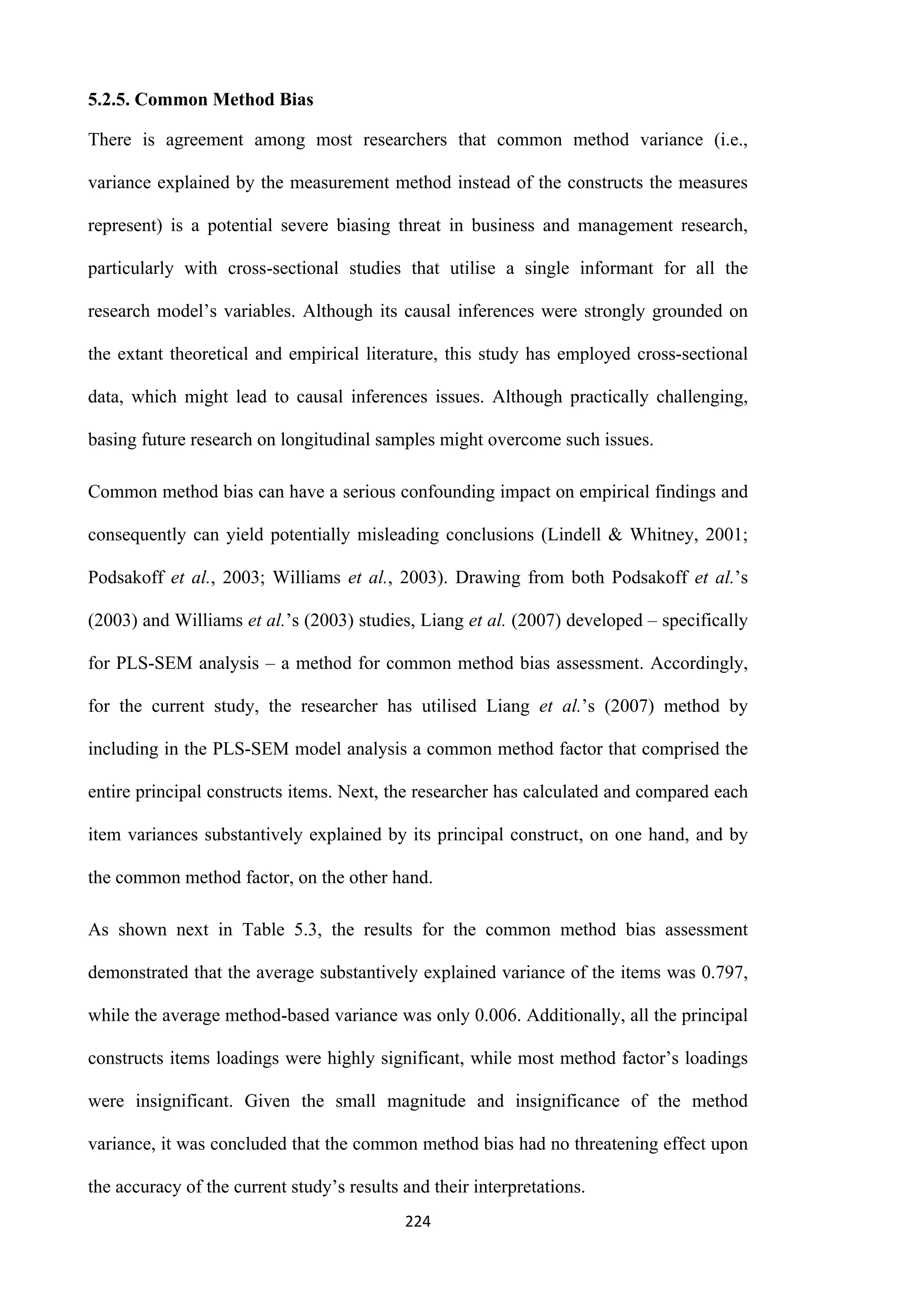 224
5.2.5. Common Method Bias
There is agreement among most researchers that common method variance (i.e.,
variance explained by the measurement method instead of the constructs the measures
represent) is a potential severe biasing threat in business and management research,
particularly with cross-sectional studies that utilise a single informant for all the
research model’s variables. Although its causal inferences were strongly grounded on
the extant theoretical and empirical literature, this study has employed cross-sectional
data, which might lead to causal inferences issues. Although practically challenging,
basing future research on longitudinal samples might overcome such issues.
Common method bias can have a serious confounding impact on empirical findings and
consequently can yield potentially misleading conclusions (Lindell & Whitney, 2001;
Podsakoff et al., 2003; Williams et al., 2003). Drawing from both Podsakoff et al.’s
(2003) and Williams et al.’s (2003) studies, Liang et al. (2007) developed – specifically
for PLS-SEM analysis – a method for common method bias assessment. Accordingly,
for the current study, the researcher has utilised Liang et al.’s (2007) method by
including in the PLS-SEM model analysis a common method factor that comprised the
entire principal constructs items. Next, the researcher has calculated and compared each
item variances substantively explained by its principal construct, on one hand, and by
the common method factor, on the other hand.
As shown next in Table 5.3, the results for the common method bias assessment
demonstrated that the average substantively explained variance of the items was 0.797,
while the average method-based variance was only 0.006. Additionally, all the principal
constructs items loadings were highly significant, while most method factor’s loadings
were insignificant. Given the small magnitude and insignificance of the method
variance, it was concluded that the common method bias had no threatening effect upon
the accuracy of the current study’s results and their interpretations.
 