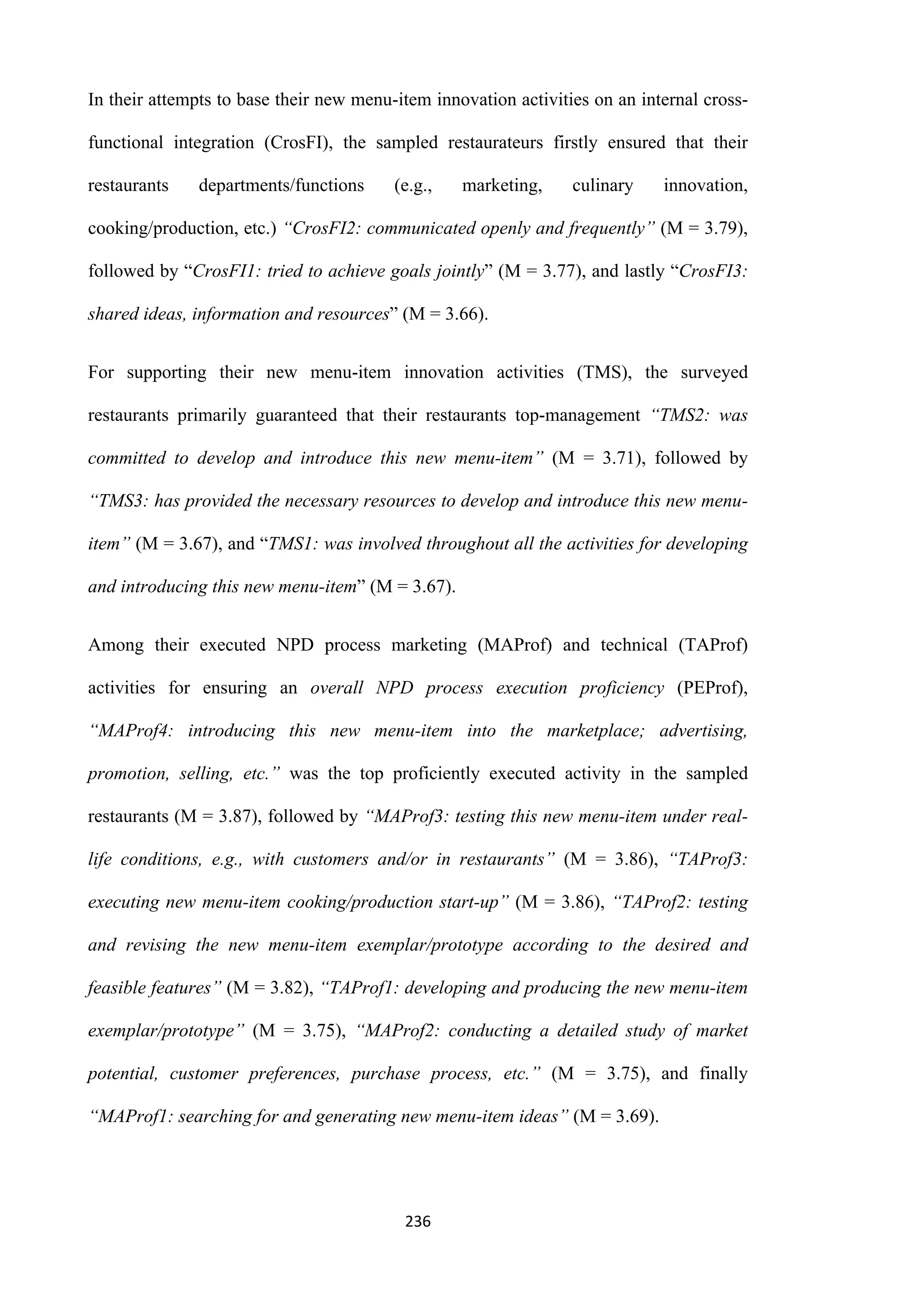 236
In their attempts to base their new menu-item innovation activities on an internal cross-
functional integration (CrosFI), the sampled restaurateurs firstly ensured that their
restaurants departments/functions (e.g., marketing, culinary innovation,
cooking/production, etc.) “CrosFI2: communicated openly and frequently” (M = 3.79),
followed by “CrosFI1: tried to achieve goals jointly” (M = 3.77), and lastly “CrosFI3:
shared ideas, information and resources” (M = 3.66).
For supporting their new menu-item innovation activities (TMS), the surveyed
restaurants primarily guaranteed that their restaurants top-management “TMS2: was
committed to develop and introduce this new menu-item” (M = 3.71), followed by
“TMS3: has provided the necessary resources to develop and introduce this new menu-
item” (M = 3.67), and “TMS1: was involved throughout all the activities for developing
and introducing this new menu-item” (M = 3.67).
Among their executed NPD process marketing (MAProf) and technical (TAProf)
activities for ensuring an overall NPD process execution proficiency (PEProf),
“MAProf4: introducing this new menu-item into the marketplace; advertising,
promotion, selling, etc.” was the top proficiently executed activity in the sampled
restaurants (M = 3.87), followed by “MAProf3: testing this new menu-item under real-
life conditions, e.g., with customers and/or in restaurants” (M = 3.86), “TAProf3:
executing new menu-item cooking/production start-up” (M = 3.86), “TAProf2: testing
and revising the new menu-item exemplar/prototype according to the desired and
feasible features” (M = 3.82), “TAProf1: developing and producing the new menu-item
exemplar/prototype” (M = 3.75), “MAProf2: conducting a detailed study of market
potential, customer preferences, purchase process, etc.” (M = 3.75), and finally
“MAProf1: searching for and generating new menu-item ideas” (M = 3.69).
 