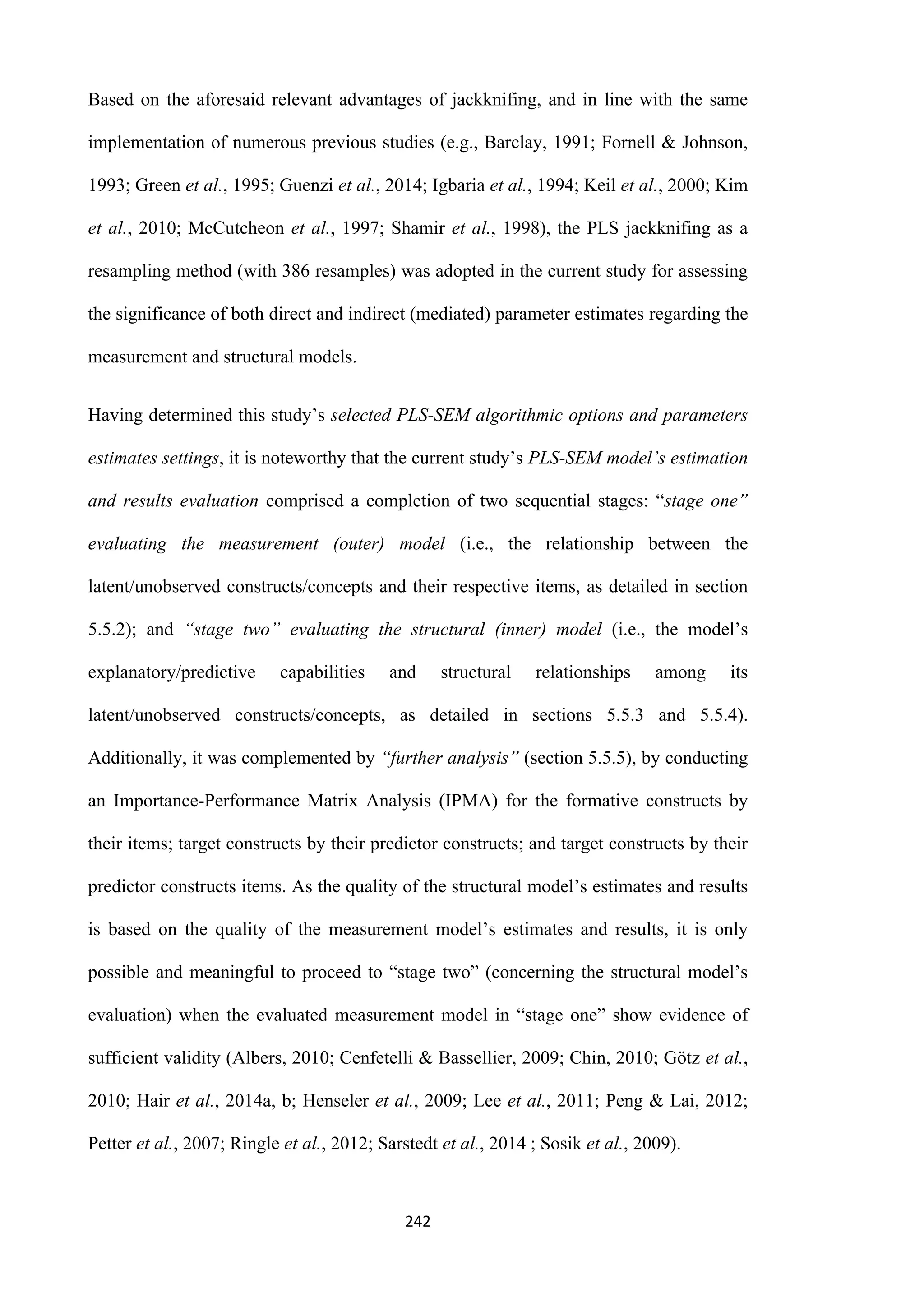 242
Based on the aforesaid relevant advantages of jackknifing, and in line with the same
implementation of numerous previous studies (e.g., Barclay, 1991; Fornell & Johnson,
1993; Green et al., 1995; Guenzi et al., 2014; Igbaria et al., 1994; Keil et al., 2000; Kim
et al., 2010; McCutcheon et al., 1997; Shamir et al., 1998), the PLS jackknifing as a
resampling method (with 386 resamples) was adopted in the current study for assessing
the significance of both direct and indirect (mediated) parameter estimates regarding the
measurement and structural models.
Having determined this study’s selected PLS-SEM algorithmic options and parameters
estimates settings, it is noteworthy that the current study’s PLS-SEM model’s estimation
and results evaluation comprised a completion of two sequential stages: “stage one”
evaluating the measurement (outer) model (i.e., the relationship between the
latent/unobserved constructs/concepts and their respective items, as detailed in section
5.5.2); and “stage two” evaluating the structural (inner) model (i.e., the model’s
explanatory/predictive capabilities and structural relationships among its
latent/unobserved constructs/concepts, as detailed in sections 5.5.3 and 5.5.4).
Additionally, it was complemented by “further analysis” (section 5.5.5), by conducting
an Importance-Performance Matrix Analysis (IPMA) for the formative constructs by
their items; target constructs by their predictor constructs; and target constructs by their
predictor constructs items. As the quality of the structural model’s estimates and results
is based on the quality of the measurement model’s estimates and results, it is only
possible and meaningful to proceed to “stage two” (concerning the structural model’s
evaluation) when the evaluated measurement model in “stage one” show evidence of
sufficient validity (Albers, 2010; Cenfetelli & Bassellier, 2009; Chin, 2010; Götz et al.,
2010; Hair et al., 2014a, b; Henseler et al., 2009; Lee et al., 2011; Peng & Lai, 2012;
Petter et al., 2007; Ringle et al., 2012; Sarstedt et al., 2014 ; Sosik et al., 2009).
 