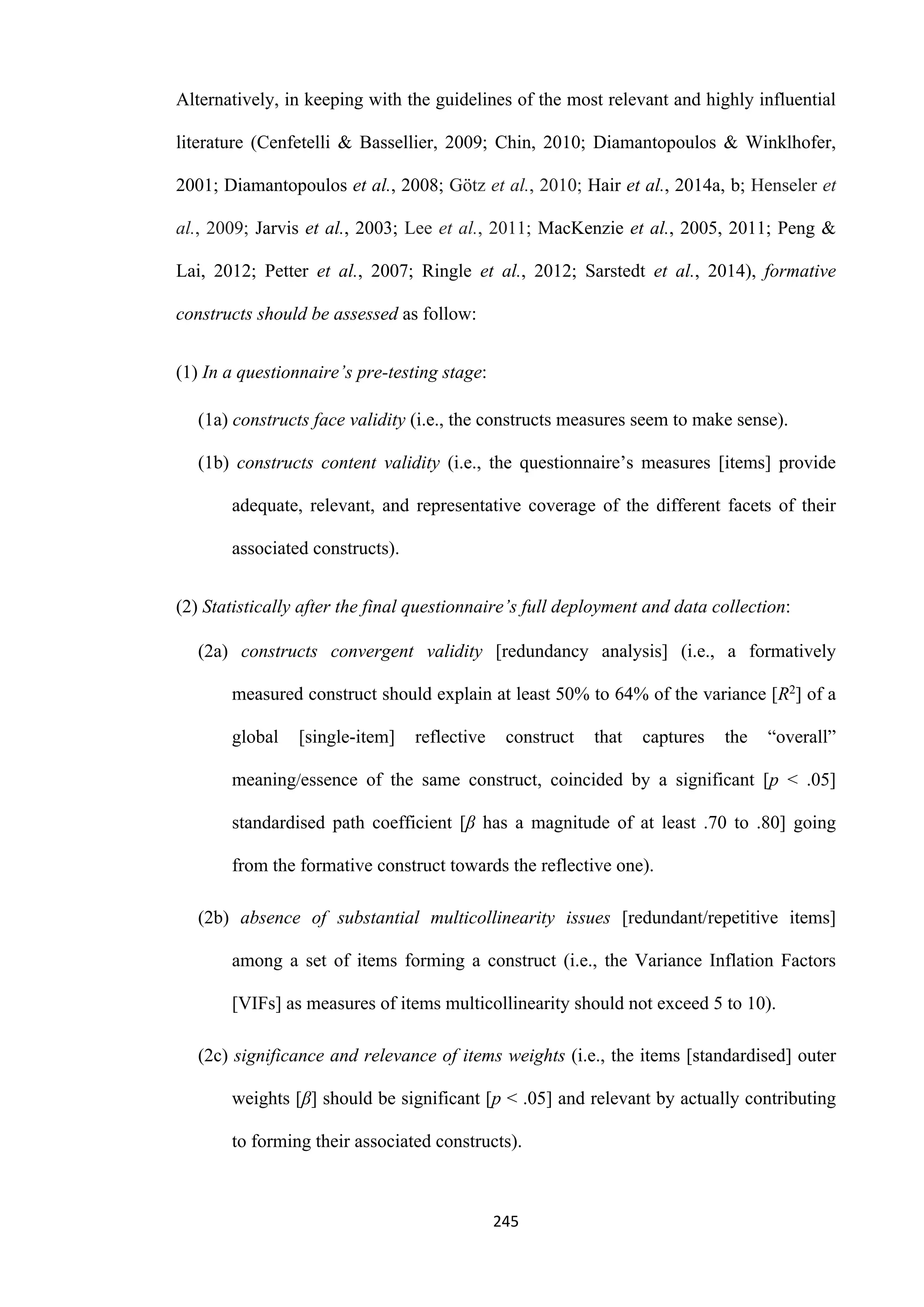 245
Alternatively, in keeping with the guidelines of the most relevant and highly influential
literature (Cenfetelli & Bassellier, 2009; Chin, 2010; Diamantopoulos & Winklhofer,
2001; Diamantopoulos et al., 2008; Götz et al., 2010; Hair et al., 2014a, b; Henseler et
al., 2009; Jarvis et al., 2003; Lee et al., 2011; MacKenzie et al., 2005, 2011; Peng &
Lai, 2012; Petter et al., 2007; Ringle et al., 2012; Sarstedt et al., 2014), formative
constructs should be assessed as follow:
(1) In a questionnaire’s pre-testing stage:
(1a) constructs face validity (i.e., the constructs measures seem to make sense).
(1b) constructs content validity (i.e., the questionnaire’s measures [items] provide
adequate, relevant, and representative coverage of the different facets of their
associated constructs).
(2) Statistically after the final questionnaire’s full deployment and data collection:
(2a) constructs convergent validity [redundancy analysis] (i.e., a formatively
measured construct should explain at least 50% to 64% of the variance [R2] of a
global [single-item] reflective construct that captures the “overall”
meaning/essence of the same construct, coincided by a significant [p ˂ .05]
standardised path coefficient [β has a magnitude of at least .70 to .80] going
from the formative construct towards the reflective one).
(2b) absence of substantial multicollinearity issues [redundant/repetitive items]
among a set of items forming a construct (i.e., the Variance Inflation Factors
[VIFs] as measures of items multicollinearity should not exceed 5 to 10).
(2c) significance and relevance of items weights (i.e., the items [standardised] outer
weights [β] should be significant [p ˂ .05] and relevant by actually contributing
to forming their associated constructs).
 
