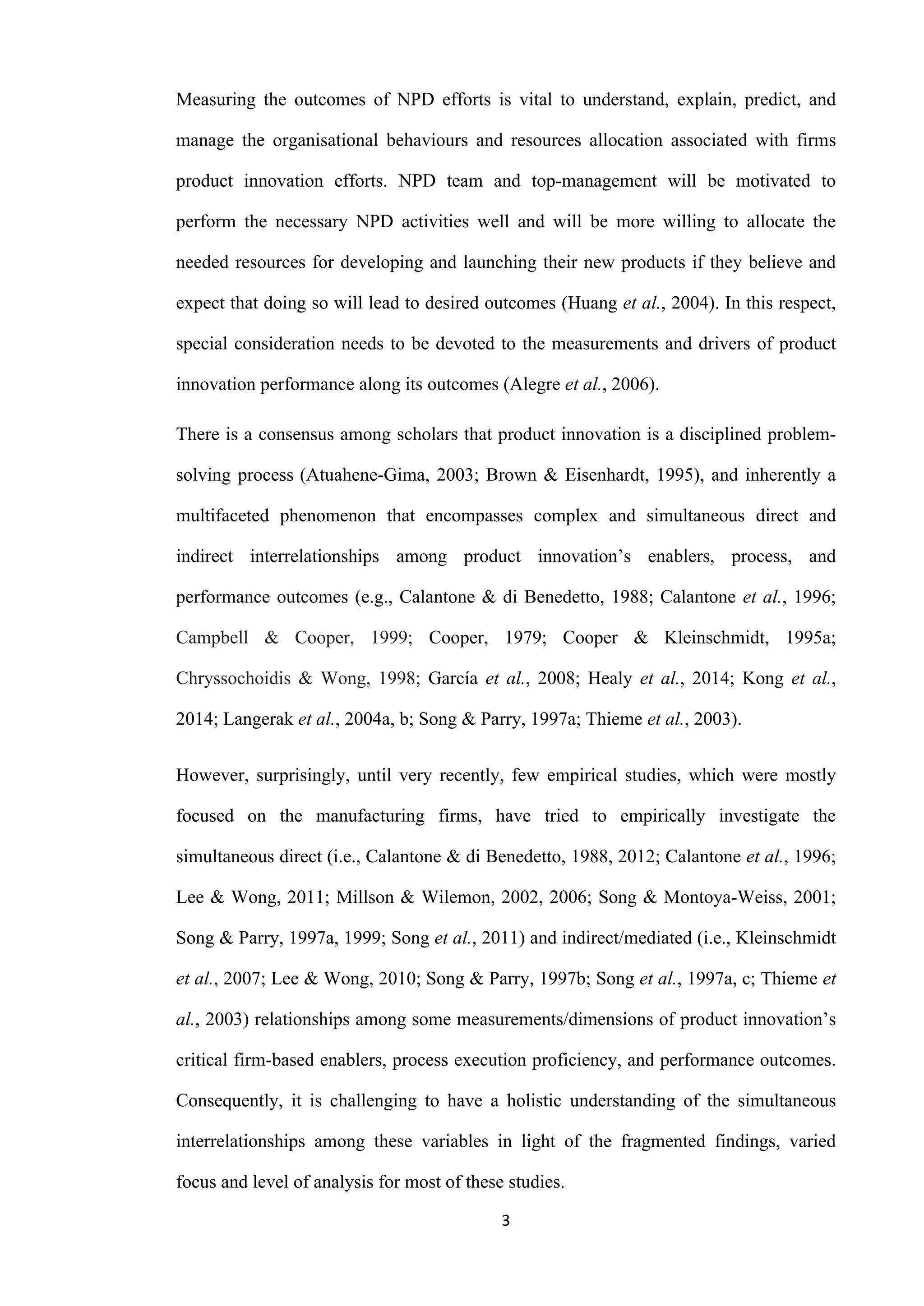 3
Measuring the outcomes of NPD efforts is vital to understand, explain, predict, and
manage the organisational behaviours and resources allocation associated with firms
product innovation efforts. NPD team and top-management will be motivated to
perform the necessary NPD activities well and will be more willing to allocate the
needed resources for developing and launching their new products if they believe and
expect that doing so will lead to desired outcomes (Huang et al., 2004). In this respect,
special consideration needs to be devoted to the measurements and drivers of product
innovation performance along its outcomes (Alegre et al., 2006).
There is a consensus among scholars that product innovation is a disciplined problem-
solving process (Atuahene-Gima, 2003; Brown & Eisenhardt, 1995), and inherently a
multifaceted phenomenon that encompasses complex and simultaneous direct and
indirect interrelationships among product innovation’s enablers, process, and
performance outcomes (e.g., Calantone & di Benedetto, 1988; Calantone et al., 1996;
Campbell & Cooper, 1999; Cooper, 1979; Cooper & Kleinschmidt, 1995a;
Chryssochoidis & Wong, 1998; García et al., 2008; Healy et al., 2014; Kong et al.,
2014; Langerak et al., 2004a, b; Song & Parry, 1997a; Thieme et al., 2003).
However, surprisingly, until very recently, few empirical studies, which were mostly
focused on the manufacturing firms, have tried to empirically investigate the
simultaneous direct (i.e., Calantone & di Benedetto, 1988, 2012; Calantone et al., 1996;
Lee & Wong, 2011; Millson & Wilemon, 2002, 2006; Song & Montoya-Weiss, 2001;
Song & Parry, 1997a, 1999; Song et al., 2011) and indirect/mediated (i.e., Kleinschmidt
et al., 2007; Lee & Wong, 2010; Song & Parry, 1997b; Song et al., 1997a, c; Thieme et
al., 2003) relationships among some measurements/dimensions of product innovation’s
critical firm-based enablers, process execution proficiency, and performance outcomes.
Consequently, it is challenging to have a holistic understanding of the simultaneous
interrelationships among these variables in light of the fragmented findings, varied
focus and level of analysis for most of these studies.
 