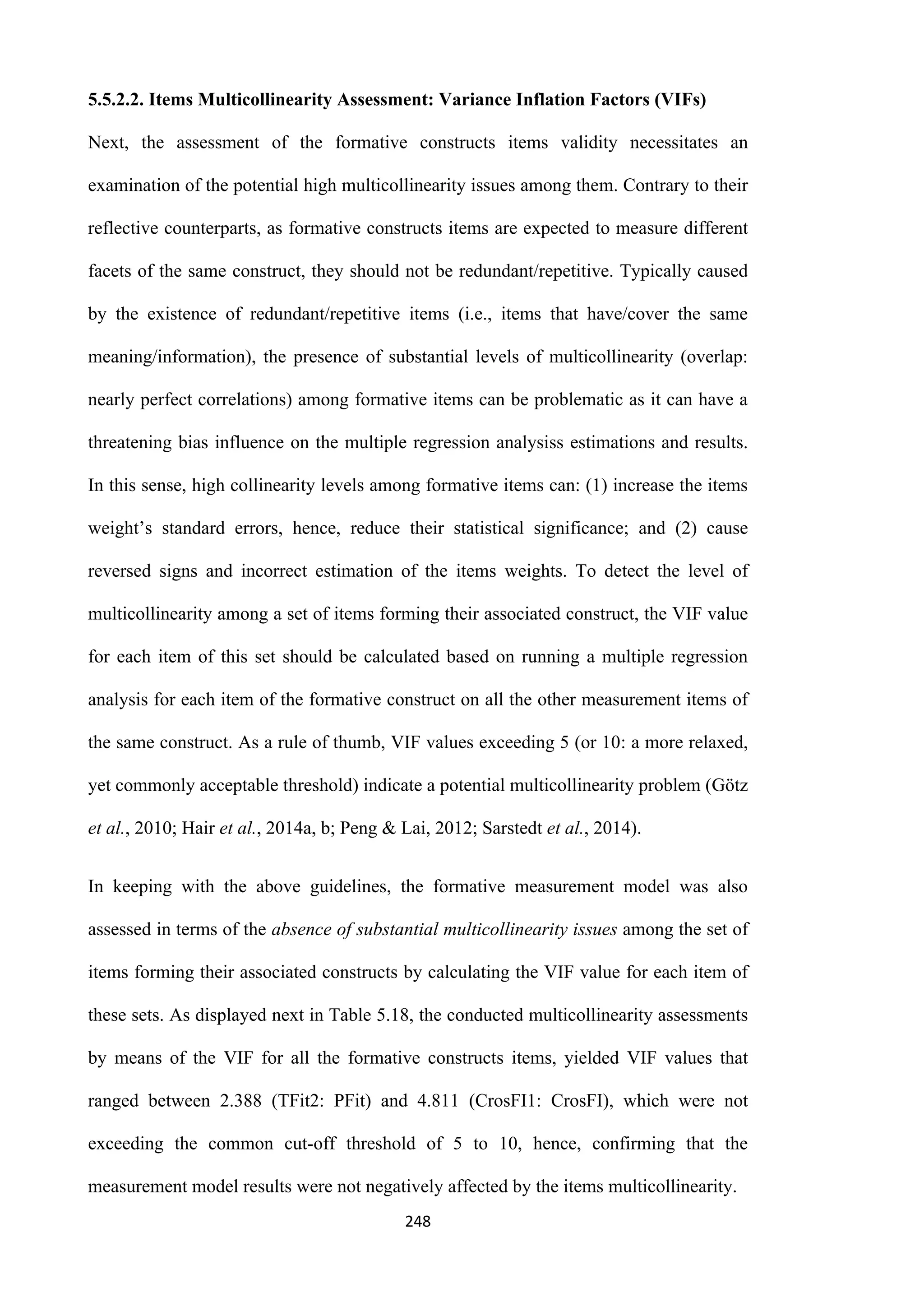 248
5.5.2.2. Items Multicollinearity Assessment: Variance Inflation Factors (VIFs)
Next, the assessment of the formative constructs items validity necessitates an
examination of the potential high multicollinearity issues among them. Contrary to their
reflective counterparts, as formative constructs items are expected to measure different
facets of the same construct, they should not be redundant/repetitive. Typically caused
by the existence of redundant/repetitive items (i.e., items that have/cover the same
meaning/information), the presence of substantial levels of multicollinearity (overlap:
nearly perfect correlations) among formative items can be problematic as it can have a
threatening bias influence on the multiple regression analysiss estimations and results.
In this sense, high collinearity levels among formative items can: (1) increase the items
weight’s standard errors, hence, reduce their statistical significance; and (2) cause
reversed signs and incorrect estimation of the items weights. To detect the level of
multicollinearity among a set of items forming their associated construct, the VIF value
for each item of this set should be calculated based on running a multiple regression
analysis for each item of the formative construct on all the other measurement items of
the same construct. As a rule of thumb, VIF values exceeding 5 (or 10: a more relaxed,
yet commonly acceptable threshold) indicate a potential multicollinearity problem (Götz
et al., 2010; Hair et al., 2014a, b; Peng & Lai, 2012; Sarstedt et al., 2014).
In keeping with the above guidelines, the formative measurement model was also
assessed in terms of the absence of substantial multicollinearity issues among the set of
items forming their associated constructs by calculating the VIF value for each item of
these sets. As displayed next in Table 5.18, the conducted multicollinearity assessments
by means of the VIF for all the formative constructs items, yielded VIF values that
ranged between 2.388 (TFit2: PFit) and 4.811 (CrosFI1: CrosFI), which were not
exceeding the common cut-off threshold of 5 to 10, hence, confirming that the
measurement model results were not negatively affected by the items multicollinearity.
 