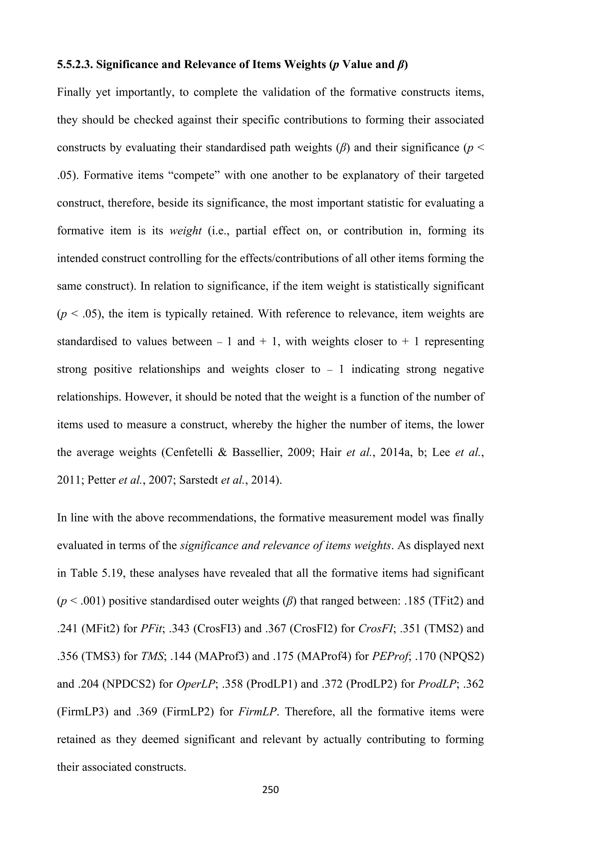 250
5.5.2.3. Significance and Relevance of Items Weights (p Value and β)
Finally yet importantly, to complete the validation of the formative constructs items,
they should be checked against their specific contributions to forming their associated
constructs by evaluating their standardised path weights (β) and their significance (p ˂
.05). Formative items “compete” with one another to be explanatory of their targeted
construct, therefore, beside its significance, the most important statistic for evaluating a
formative item is its weight (i.e., partial effect on, or contribution in, forming its
intended construct controlling for the effects/contributions of all other items forming the
same construct). In relation to significance, if the item weight is statistically significant
(p ˂ .05), the item is typically retained. With reference to relevance, item weights are
standardised to values between ‒ 1 and + 1, with weights closer to + 1 representing
strong positive relationships and weights closer to ‒ 1 indicating strong negative
relationships. However, it should be noted that the weight is a function of the number of
items used to measure a construct, whereby the higher the number of items, the lower
the average weights (Cenfetelli & Bassellier, 2009; Hair et al., 2014a, b; Lee et al.,
2011; Petter et al., 2007; Sarstedt et al., 2014).
In line with the above recommendations, the formative measurement model was finally
evaluated in terms of the significance and relevance of items weights. As displayed next
in Table 5.19, these analyses have revealed that all the formative items had significant
(p ˂ .001) positive standardised outer weights (β) that ranged between: .185 (TFit2) and
.241 (MFit2) for PFit; .343 (CrosFI3) and .367 (CrosFI2) for CrosFI; .351 (TMS2) and
.356 (TMS3) for TMS; .144 (MAProf3) and .175 (MAProf4) for PEProf; .170 (NPQS2)
and .204 (NPDCS2) for OperLP; .358 (ProdLP1) and .372 (ProdLP2) for ProdLP; .362
(FirmLP3) and .369 (FirmLP2) for FirmLP. Therefore, all the formative items were
retained as they deemed significant and relevant by actually contributing to forming
their associated constructs.
 