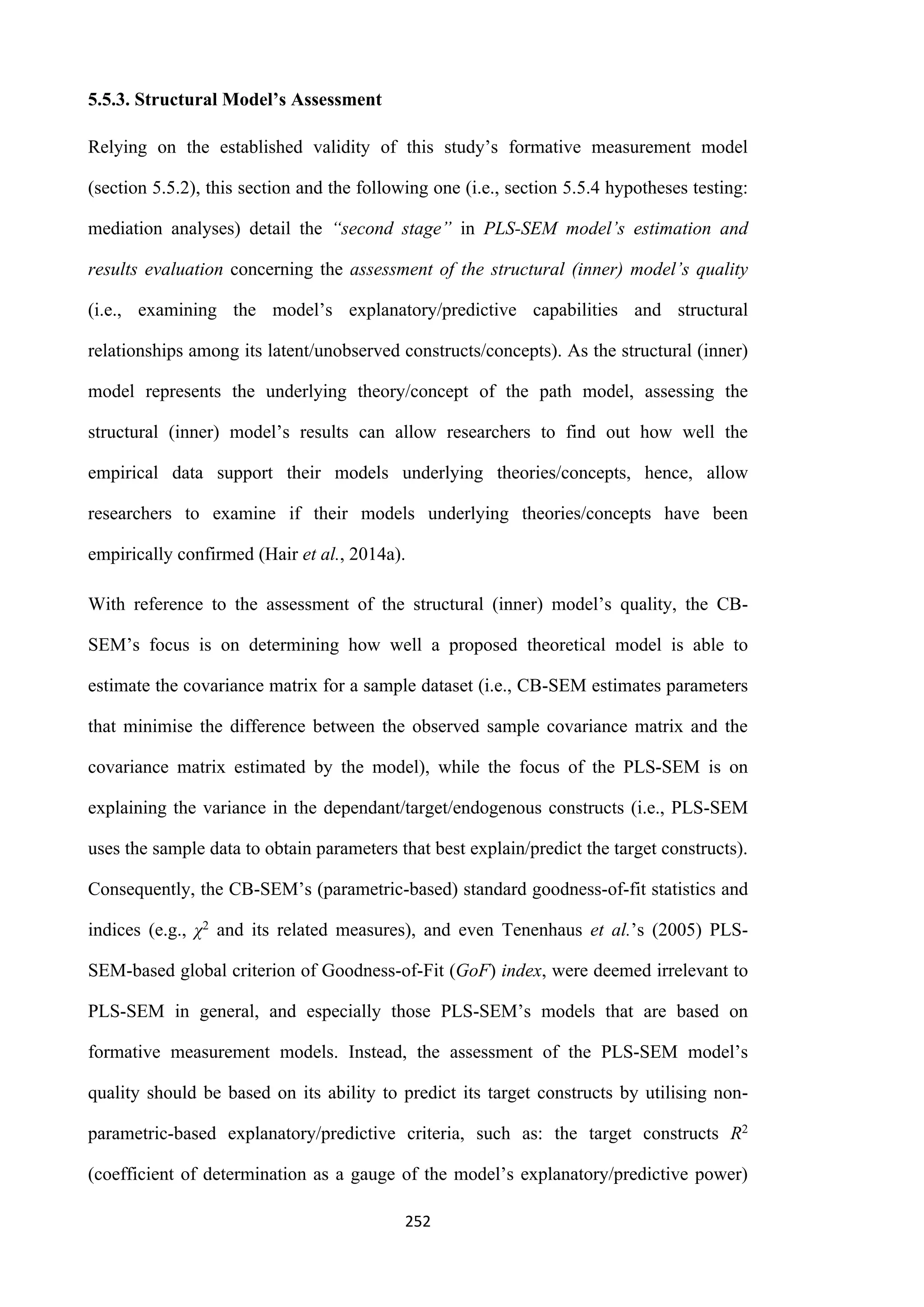 252
5.5.3. Structural Model’s Assessment
Relying on the established validity of this study’s formative measurement model
(section 5.5.2), this section and the following one (i.e., section 5.5.4 hypotheses testing:
mediation analyses) detail the “second stage” in PLS-SEM model’s estimation and
results evaluation concerning the assessment of the structural (inner) model’s quality
(i.e., examining the model’s explanatory/predictive capabilities and structural
relationships among its latent/unobserved constructs/concepts). As the structural (inner)
model represents the underlying theory/concept of the path model, assessing the
structural (inner) model’s results can allow researchers to find out how well the
empirical data support their models underlying theories/concepts, hence, allow
researchers to examine if their models underlying theories/concepts have been
empirically confirmed (Hair et al., 2014a).
With reference to the assessment of the structural (inner) model’s quality, the CB-
SEM’s focus is on determining how well a proposed theoretical model is able to
estimate the covariance matrix for a sample dataset (i.e., CB-SEM estimates parameters
that minimise the difference between the observed sample covariance matrix and the
covariance matrix estimated by the model), while the focus of the PLS-SEM is on
explaining the variance in the dependant/target/endogenous constructs (i.e., PLS-SEM
uses the sample data to obtain parameters that best explain/predict the target constructs).
Consequently, the CB-SEM’s (parametric-based) standard goodness-of-fit statistics and
indices (e.g., χ2 and its related measures), and even Tenenhaus et al.’s (2005) PLS-
SEM-based global criterion of Goodness-of-Fit (GoF) index, were deemed irrelevant to
PLS-SEM in general, and especially those PLS-SEM’s models that are based on
formative measurement models. Instead, the assessment of the PLS-SEM model’s
quality should be based on its ability to predict its target constructs by utilising non-
parametric-based explanatory/predictive criteria, such as: the target constructs R2
(coefficient of determination as a gauge of the model’s explanatory/predictive power)
 