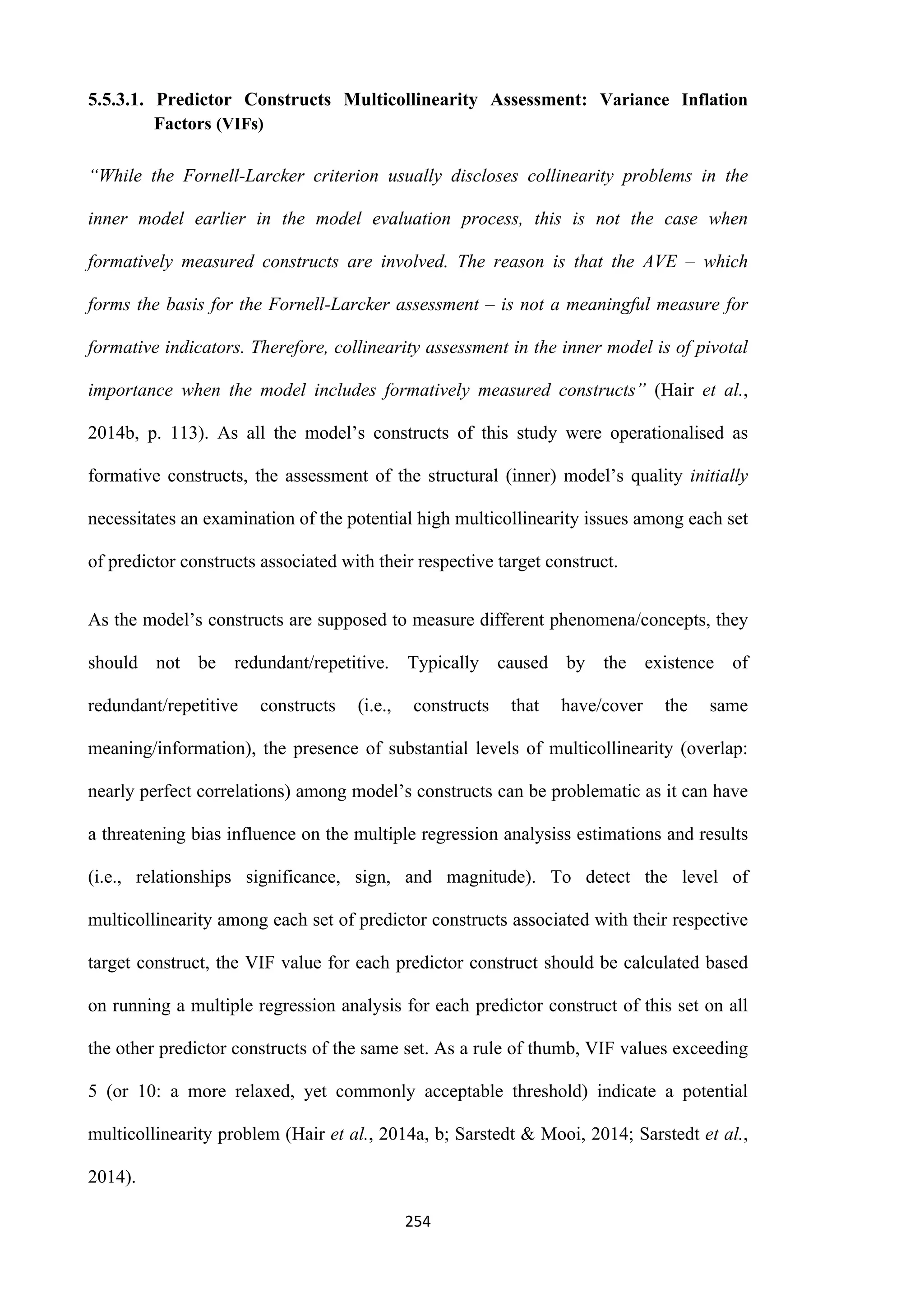 254
5.5.3.1. Predictor Constructs Multicollinearity Assessment: Variance Inflation
Factors (VIFs)
“While the Fornell-Larcker criterion usually discloses collinearity problems in the
inner model earlier in the model evaluation process, this is not the case when
formatively measured constructs are involved. The reason is that the AVE – which
forms the basis for the Fornell-Larcker assessment – is not a meaningful measure for
formative indicators. Therefore, collinearity assessment in the inner model is of pivotal
importance when the model includes formatively measured constructs” (Hair et al.,
2014b, p. 113). As all the model’s constructs of this study were operationalised as
formative constructs, the assessment of the structural (inner) model’s quality initially
necessitates an examination of the potential high multicollinearity issues among each set
of predictor constructs associated with their respective target construct.
As the model’s constructs are supposed to measure different phenomena/concepts, they
should not be redundant/repetitive. Typically caused by the existence of
redundant/repetitive constructs (i.e., constructs that have/cover the same
meaning/information), the presence of substantial levels of multicollinearity (overlap:
nearly perfect correlations) among model’s constructs can be problematic as it can have
a threatening bias influence on the multiple regression analysiss estimations and results
(i.e., relationships significance, sign, and magnitude). To detect the level of
multicollinearity among each set of predictor constructs associated with their respective
target construct, the VIF value for each predictor construct should be calculated based
on running a multiple regression analysis for each predictor construct of this set on all
the other predictor constructs of the same set. As a rule of thumb, VIF values exceeding
5 (or 10: a more relaxed, yet commonly acceptable threshold) indicate a potential
multicollinearity problem (Hair et al., 2014a, b; Sarstedt & Mooi, 2014; Sarstedt et al.,
2014).
 